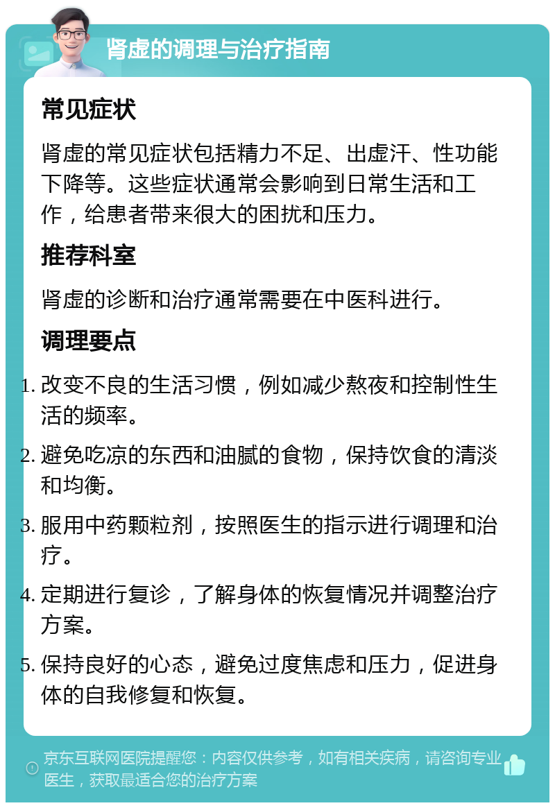 肾虚的调理与治疗指南 常见症状 肾虚的常见症状包括精力不足、出虚汗、性功能下降等。这些症状通常会影响到日常生活和工作，给患者带来很大的困扰和压力。 推荐科室 肾虚的诊断和治疗通常需要在中医科进行。 调理要点 改变不良的生活习惯，例如减少熬夜和控制性生活的频率。 避免吃凉的东西和油腻的食物，保持饮食的清淡和均衡。 服用中药颗粒剂，按照医生的指示进行调理和治疗。 定期进行复诊，了解身体的恢复情况并调整治疗方案。 保持良好的心态，避免过度焦虑和压力，促进身体的自我修复和恢复。