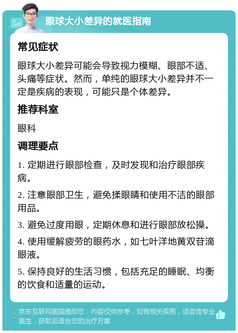 眼球大小差异的就医指南 常见症状 眼球大小差异可能会导致视力模糊、眼部不适、头痛等症状。然而，单纯的眼球大小差异并不一定是疾病的表现，可能只是个体差异。 推荐科室 眼科 调理要点 1. 定期进行眼部检查，及时发现和治疗眼部疾病。 2. 注意眼部卫生，避免揉眼睛和使用不洁的眼部用品。 3. 避免过度用眼，定期休息和进行眼部放松操。 4. 使用缓解疲劳的眼药水，如七叶洋地黄双苷滴眼液。 5. 保持良好的生活习惯，包括充足的睡眠、均衡的饮食和适量的运动。