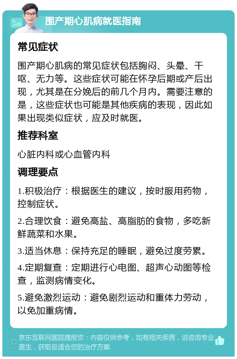 围产期心肌病就医指南 常见症状 围产期心肌病的常见症状包括胸闷、头晕、干呕、无力等。这些症状可能在怀孕后期或产后出现，尤其是在分娩后的前几个月内。需要注意的是，这些症状也可能是其他疾病的表现，因此如果出现类似症状，应及时就医。 推荐科室 心脏内科或心血管内科 调理要点 1.积极治疗：根据医生的建议，按时服用药物，控制症状。 2.合理饮食：避免高盐、高脂肪的食物，多吃新鲜蔬菜和水果。 3.适当休息：保持充足的睡眠，避免过度劳累。 4.定期复查：定期进行心电图、超声心动图等检查，监测病情变化。 5.避免激烈运动：避免剧烈运动和重体力劳动，以免加重病情。