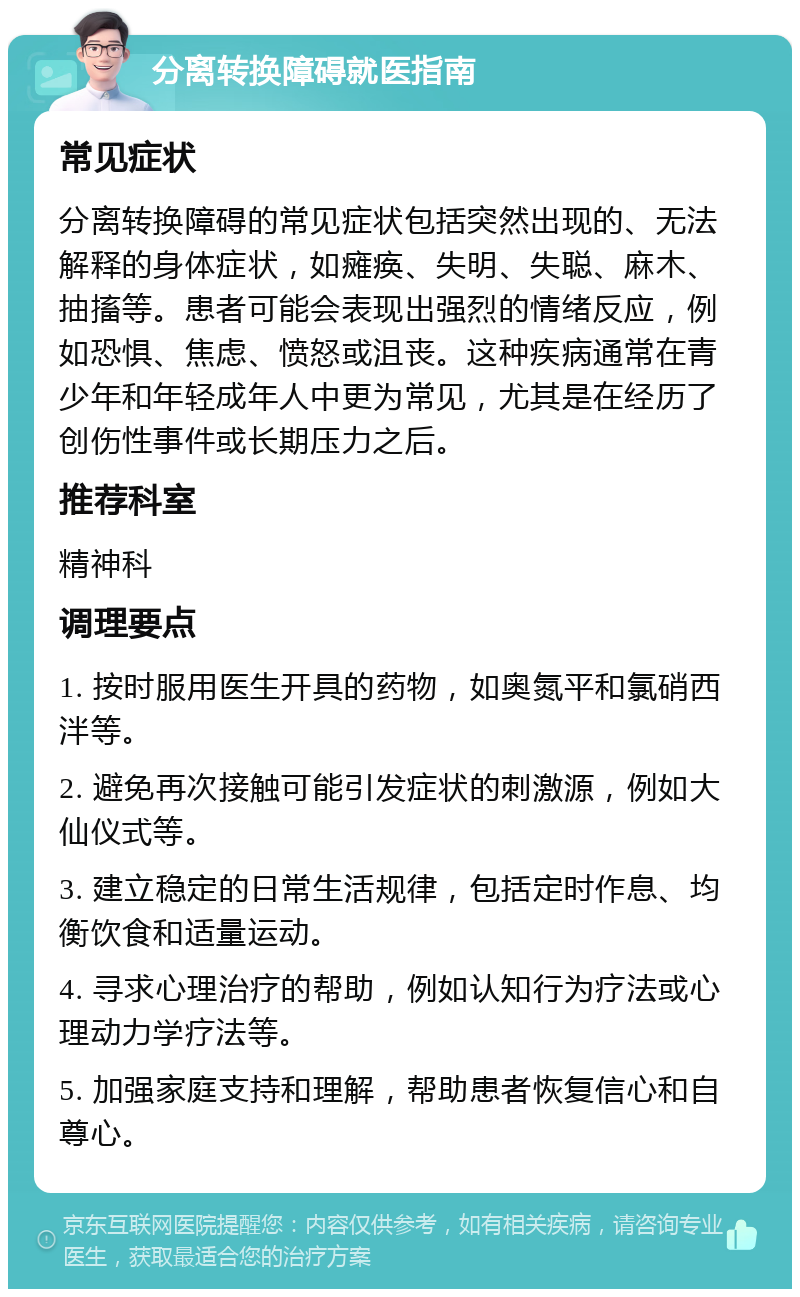 分离转换障碍就医指南 常见症状 分离转换障碍的常见症状包括突然出现的、无法解释的身体症状，如瘫痪、失明、失聪、麻木、抽搐等。患者可能会表现出强烈的情绪反应，例如恐惧、焦虑、愤怒或沮丧。这种疾病通常在青少年和年轻成年人中更为常见，尤其是在经历了创伤性事件或长期压力之后。 推荐科室 精神科 调理要点 1. 按时服用医生开具的药物，如奥氮平和氯硝西泮等。 2. 避免再次接触可能引发症状的刺激源，例如大仙仪式等。 3. 建立稳定的日常生活规律，包括定时作息、均衡饮食和适量运动。 4. 寻求心理治疗的帮助，例如认知行为疗法或心理动力学疗法等。 5. 加强家庭支持和理解，帮助患者恢复信心和自尊心。