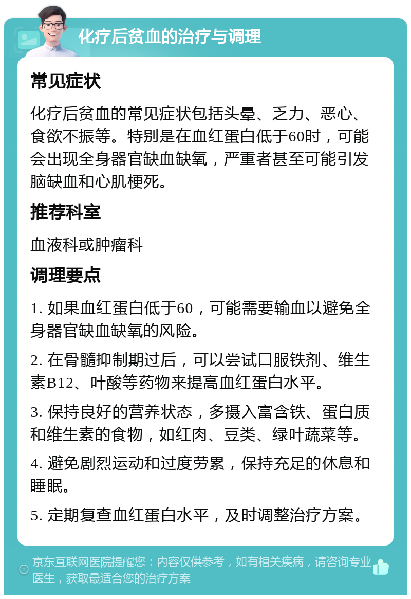 化疗后贫血的治疗与调理 常见症状 化疗后贫血的常见症状包括头晕、乏力、恶心、食欲不振等。特别是在血红蛋白低于60时，可能会出现全身器官缺血缺氧，严重者甚至可能引发脑缺血和心肌梗死。 推荐科室 血液科或肿瘤科 调理要点 1. 如果血红蛋白低于60，可能需要输血以避免全身器官缺血缺氧的风险。 2. 在骨髓抑制期过后，可以尝试口服铁剂、维生素B12、叶酸等药物来提高血红蛋白水平。 3. 保持良好的营养状态，多摄入富含铁、蛋白质和维生素的食物，如红肉、豆类、绿叶蔬菜等。 4. 避免剧烈运动和过度劳累，保持充足的休息和睡眠。 5. 定期复查血红蛋白水平，及时调整治疗方案。