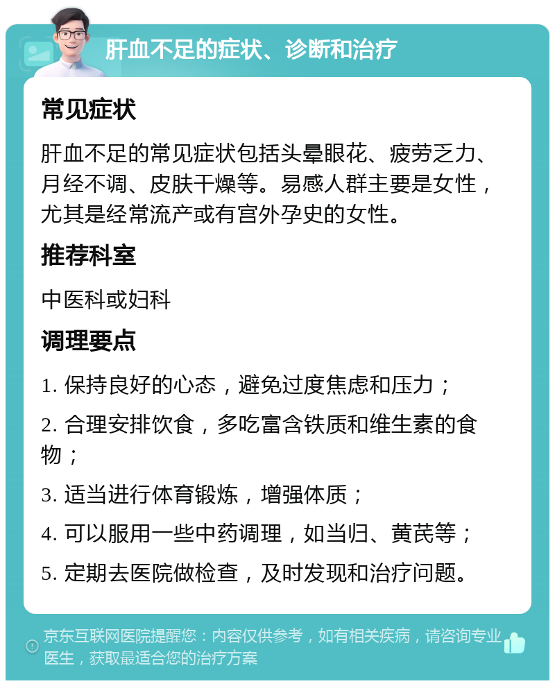 肝血不足的症状、诊断和治疗 常见症状 肝血不足的常见症状包括头晕眼花、疲劳乏力、月经不调、皮肤干燥等。易感人群主要是女性，尤其是经常流产或有宫外孕史的女性。 推荐科室 中医科或妇科 调理要点 1. 保持良好的心态，避免过度焦虑和压力； 2. 合理安排饮食，多吃富含铁质和维生素的食物； 3. 适当进行体育锻炼，增强体质； 4. 可以服用一些中药调理，如当归、黄芪等； 5. 定期去医院做检查，及时发现和治疗问题。