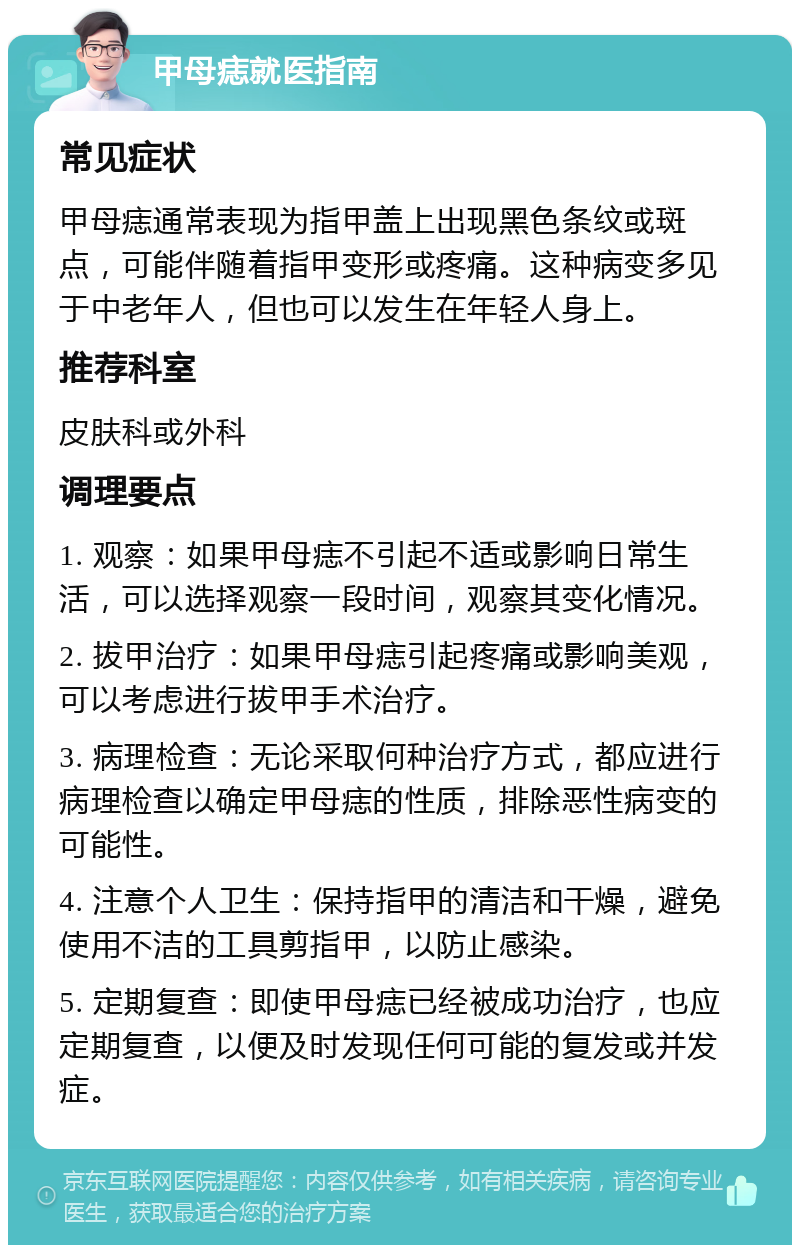 甲母痣就医指南 常见症状 甲母痣通常表现为指甲盖上出现黑色条纹或斑点，可能伴随着指甲变形或疼痛。这种病变多见于中老年人，但也可以发生在年轻人身上。 推荐科室 皮肤科或外科 调理要点 1. 观察：如果甲母痣不引起不适或影响日常生活，可以选择观察一段时间，观察其变化情况。 2. 拔甲治疗：如果甲母痣引起疼痛或影响美观，可以考虑进行拔甲手术治疗。 3. 病理检查：无论采取何种治疗方式，都应进行病理检查以确定甲母痣的性质，排除恶性病变的可能性。 4. 注意个人卫生：保持指甲的清洁和干燥，避免使用不洁的工具剪指甲，以防止感染。 5. 定期复查：即使甲母痣已经被成功治疗，也应定期复查，以便及时发现任何可能的复发或并发症。