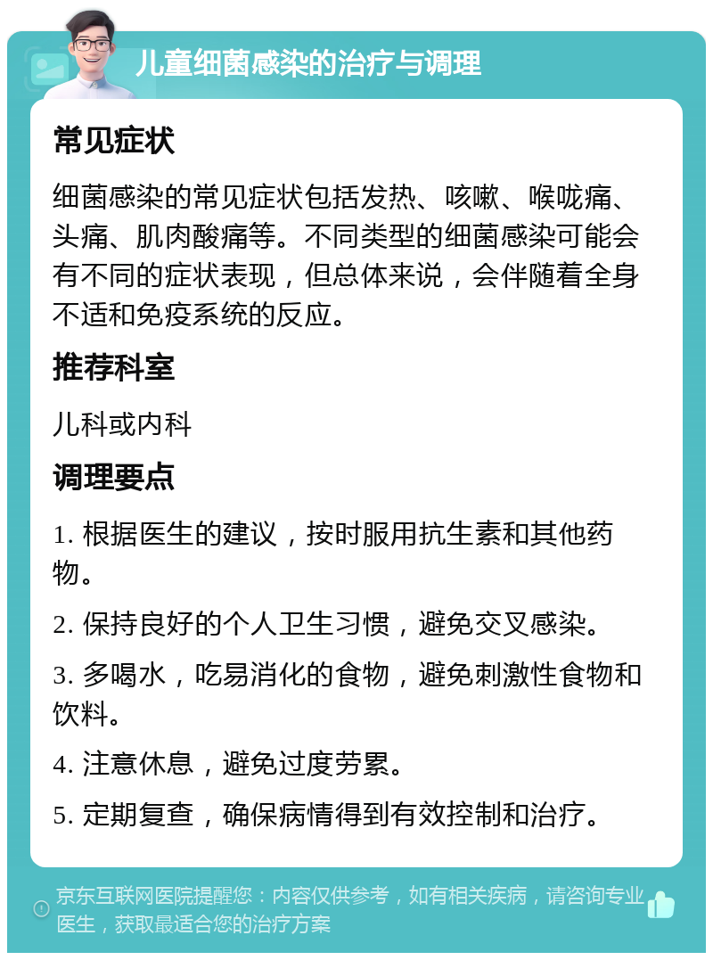 儿童细菌感染的治疗与调理 常见症状 细菌感染的常见症状包括发热、咳嗽、喉咙痛、头痛、肌肉酸痛等。不同类型的细菌感染可能会有不同的症状表现，但总体来说，会伴随着全身不适和免疫系统的反应。 推荐科室 儿科或内科 调理要点 1. 根据医生的建议，按时服用抗生素和其他药物。 2. 保持良好的个人卫生习惯，避免交叉感染。 3. 多喝水，吃易消化的食物，避免刺激性食物和饮料。 4. 注意休息，避免过度劳累。 5. 定期复查，确保病情得到有效控制和治疗。