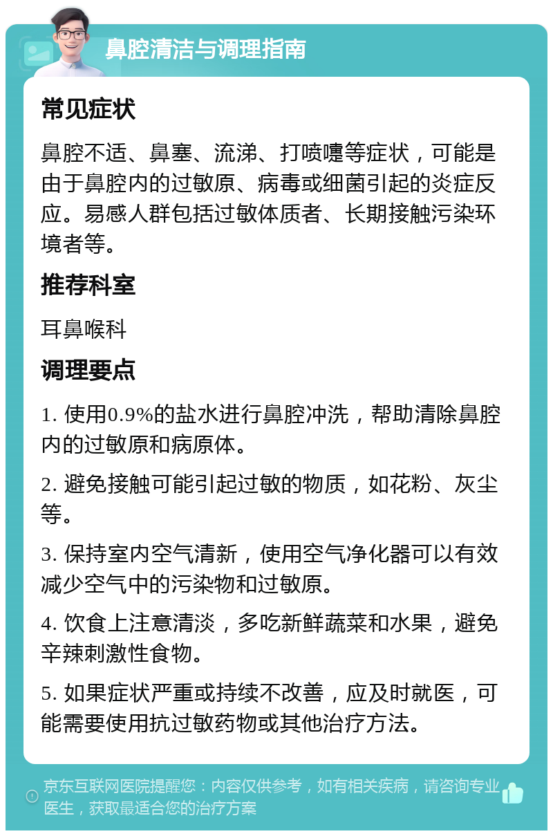 鼻腔清洁与调理指南 常见症状 鼻腔不适、鼻塞、流涕、打喷嚏等症状，可能是由于鼻腔内的过敏原、病毒或细菌引起的炎症反应。易感人群包括过敏体质者、长期接触污染环境者等。 推荐科室 耳鼻喉科 调理要点 1. 使用0.9%的盐水进行鼻腔冲洗，帮助清除鼻腔内的过敏原和病原体。 2. 避免接触可能引起过敏的物质，如花粉、灰尘等。 3. 保持室内空气清新，使用空气净化器可以有效减少空气中的污染物和过敏原。 4. 饮食上注意清淡，多吃新鲜蔬菜和水果，避免辛辣刺激性食物。 5. 如果症状严重或持续不改善，应及时就医，可能需要使用抗过敏药物或其他治疗方法。