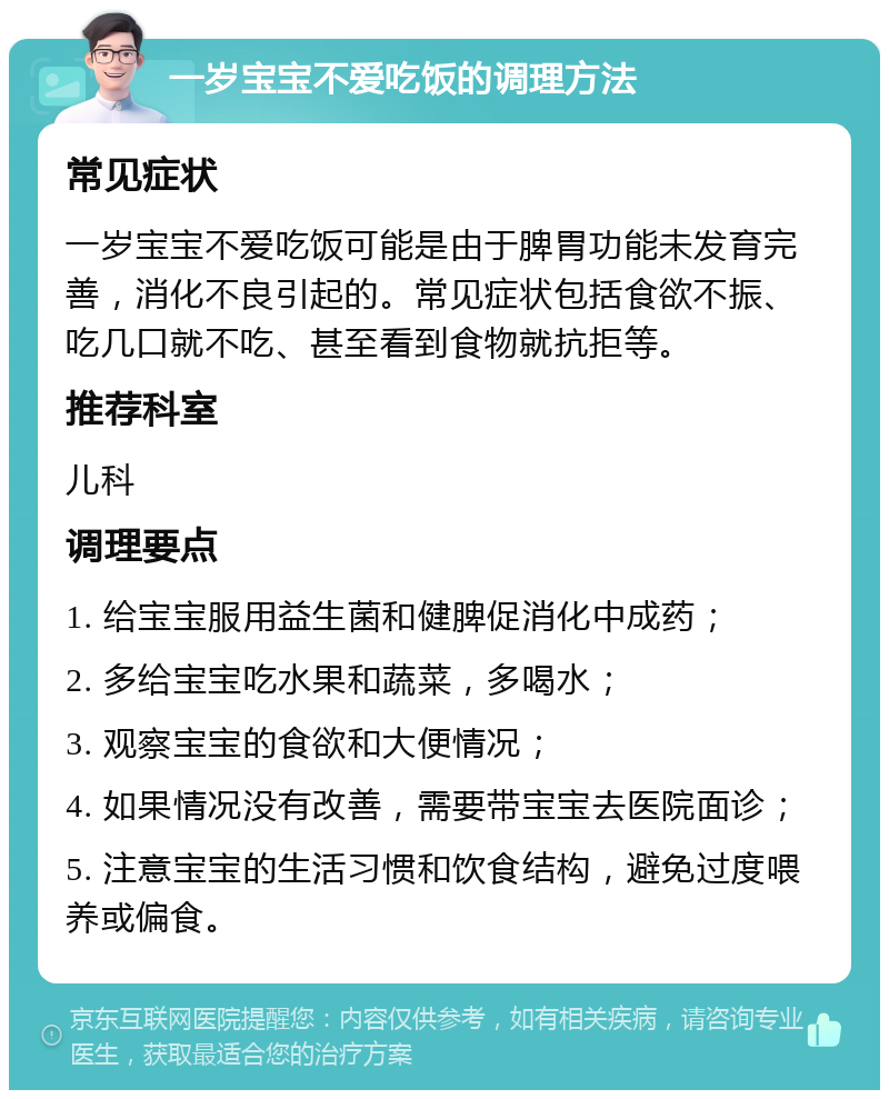 一岁宝宝不爱吃饭的调理方法 常见症状 一岁宝宝不爱吃饭可能是由于脾胃功能未发育完善，消化不良引起的。常见症状包括食欲不振、吃几口就不吃、甚至看到食物就抗拒等。 推荐科室 儿科 调理要点 1. 给宝宝服用益生菌和健脾促消化中成药； 2. 多给宝宝吃水果和蔬菜，多喝水； 3. 观察宝宝的食欲和大便情况； 4. 如果情况没有改善，需要带宝宝去医院面诊； 5. 注意宝宝的生活习惯和饮食结构，避免过度喂养或偏食。