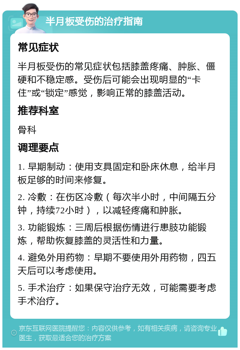 半月板受伤的治疗指南 常见症状 半月板受伤的常见症状包括膝盖疼痛、肿胀、僵硬和不稳定感。受伤后可能会出现明显的“卡住”或“锁定”感觉，影响正常的膝盖活动。 推荐科室 骨科 调理要点 1. 早期制动：使用支具固定和卧床休息，给半月板足够的时间来修复。 2. 冷敷：在伤区冷敷（每次半小时，中间隔五分钟，持续72小时），以减轻疼痛和肿胀。 3. 功能锻炼：三周后根据伤情进行患肢功能锻炼，帮助恢复膝盖的灵活性和力量。 4. 避免外用药物：早期不要使用外用药物，四五天后可以考虑使用。 5. 手术治疗：如果保守治疗无效，可能需要考虑手术治疗。