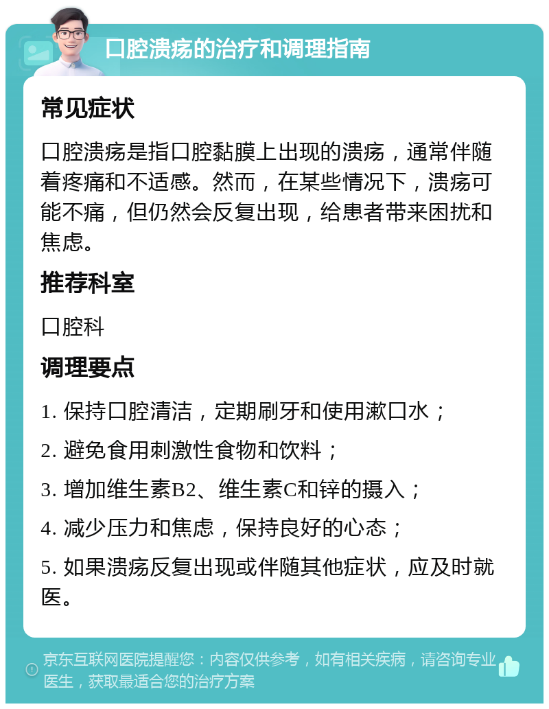 口腔溃疡的治疗和调理指南 常见症状 口腔溃疡是指口腔黏膜上出现的溃疡，通常伴随着疼痛和不适感。然而，在某些情况下，溃疡可能不痛，但仍然会反复出现，给患者带来困扰和焦虑。 推荐科室 口腔科 调理要点 1. 保持口腔清洁，定期刷牙和使用漱口水； 2. 避免食用刺激性食物和饮料； 3. 增加维生素B2、维生素C和锌的摄入； 4. 减少压力和焦虑，保持良好的心态； 5. 如果溃疡反复出现或伴随其他症状，应及时就医。