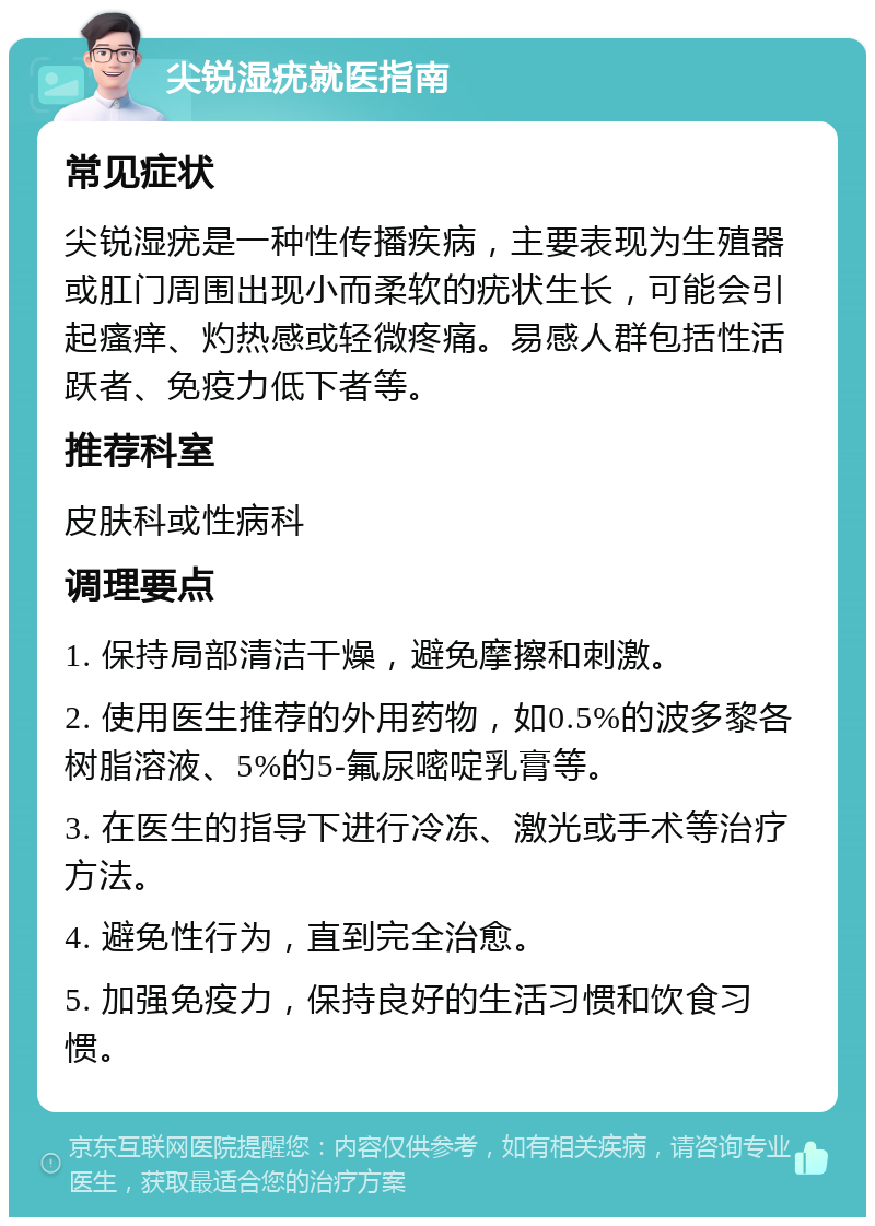 尖锐湿疣就医指南 常见症状 尖锐湿疣是一种性传播疾病，主要表现为生殖器或肛门周围出现小而柔软的疣状生长，可能会引起瘙痒、灼热感或轻微疼痛。易感人群包括性活跃者、免疫力低下者等。 推荐科室 皮肤科或性病科 调理要点 1. 保持局部清洁干燥，避免摩擦和刺激。 2. 使用医生推荐的外用药物，如0.5%的波多黎各树脂溶液、5%的5-氟尿嘧啶乳膏等。 3. 在医生的指导下进行冷冻、激光或手术等治疗方法。 4. 避免性行为，直到完全治愈。 5. 加强免疫力，保持良好的生活习惯和饮食习惯。