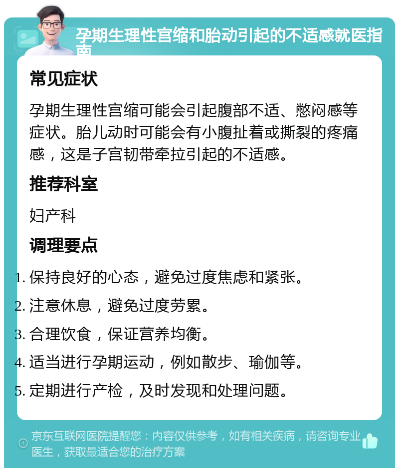 孕期生理性宫缩和胎动引起的不适感就医指南 常见症状 孕期生理性宫缩可能会引起腹部不适、憋闷感等症状。胎儿动时可能会有小腹扯着或撕裂的疼痛感，这是子宫韧带牵拉引起的不适感。 推荐科室 妇产科 调理要点 保持良好的心态，避免过度焦虑和紧张。 注意休息，避免过度劳累。 合理饮食，保证营养均衡。 适当进行孕期运动，例如散步、瑜伽等。 定期进行产检，及时发现和处理问题。