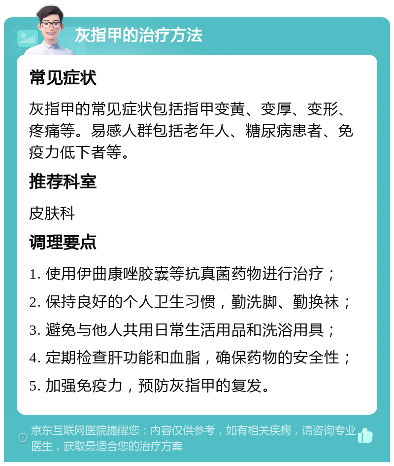 灰指甲的治疗方法 常见症状 灰指甲的常见症状包括指甲变黄、变厚、变形、疼痛等。易感人群包括老年人、糖尿病患者、免疫力低下者等。 推荐科室 皮肤科 调理要点 1. 使用伊曲康唑胶囊等抗真菌药物进行治疗； 2. 保持良好的个人卫生习惯，勤洗脚、勤换袜； 3. 避免与他人共用日常生活用品和洗浴用具； 4. 定期检查肝功能和血脂，确保药物的安全性； 5. 加强免疫力，预防灰指甲的复发。