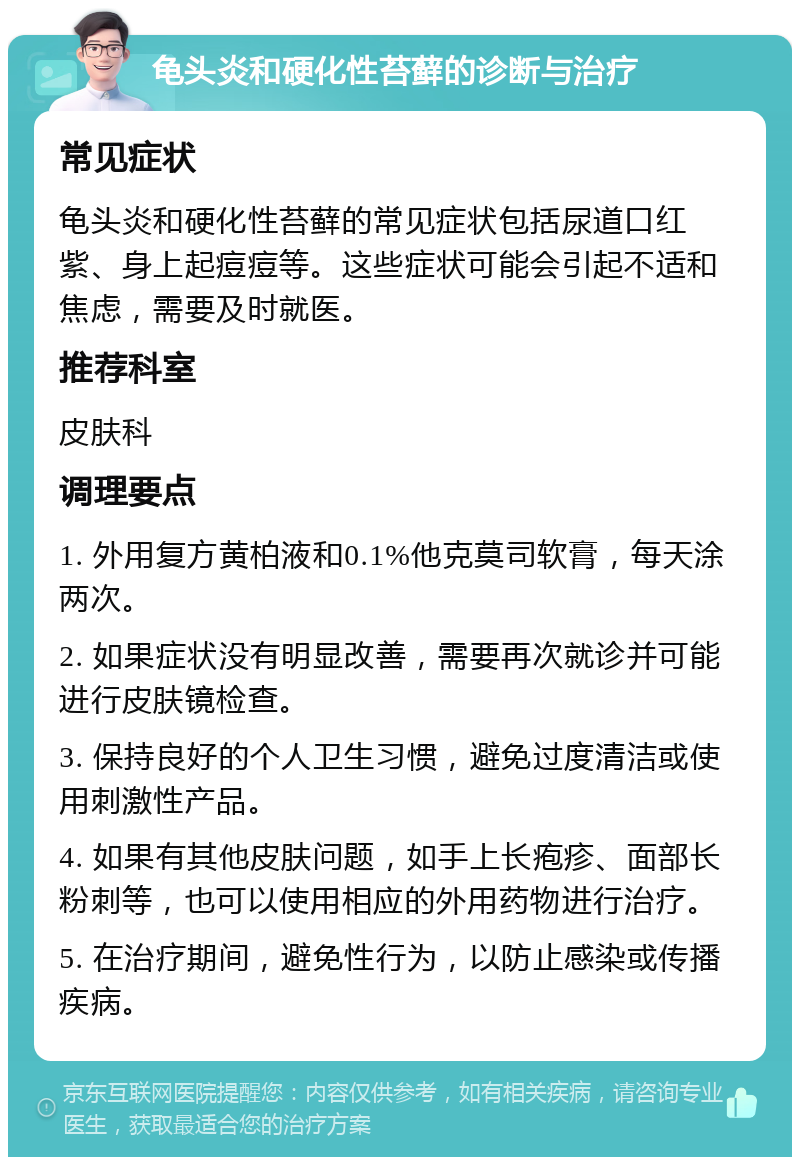 龟头炎和硬化性苔藓的诊断与治疗 常见症状 龟头炎和硬化性苔藓的常见症状包括尿道口红紫、身上起痘痘等。这些症状可能会引起不适和焦虑，需要及时就医。 推荐科室 皮肤科 调理要点 1. 外用复方黄柏液和0.1%他克莫司软膏，每天涂两次。 2. 如果症状没有明显改善，需要再次就诊并可能进行皮肤镜检查。 3. 保持良好的个人卫生习惯，避免过度清洁或使用刺激性产品。 4. 如果有其他皮肤问题，如手上长疱疹、面部长粉刺等，也可以使用相应的外用药物进行治疗。 5. 在治疗期间，避免性行为，以防止感染或传播疾病。