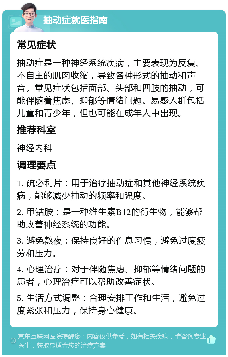 抽动症就医指南 常见症状 抽动症是一种神经系统疾病，主要表现为反复、不自主的肌肉收缩，导致各种形式的抽动和声音。常见症状包括面部、头部和四肢的抽动，可能伴随着焦虑、抑郁等情绪问题。易感人群包括儿童和青少年，但也可能在成年人中出现。 推荐科室 神经内科 调理要点 1. 硫必利片：用于治疗抽动症和其他神经系统疾病，能够减少抽动的频率和强度。 2. 甲钴胺：是一种维生素B12的衍生物，能够帮助改善神经系统的功能。 3. 避免熬夜：保持良好的作息习惯，避免过度疲劳和压力。 4. 心理治疗：对于伴随焦虑、抑郁等情绪问题的患者，心理治疗可以帮助改善症状。 5. 生活方式调整：合理安排工作和生活，避免过度紧张和压力，保持身心健康。