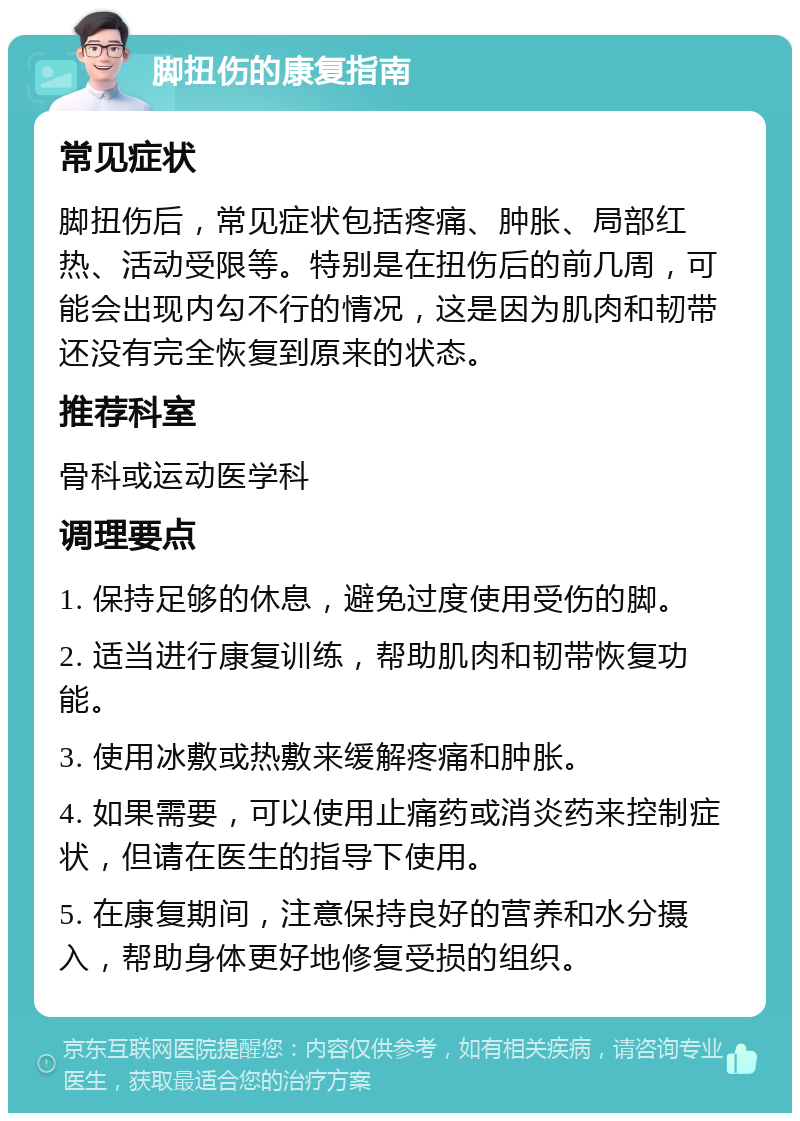 脚扭伤的康复指南 常见症状 脚扭伤后，常见症状包括疼痛、肿胀、局部红热、活动受限等。特别是在扭伤后的前几周，可能会出现内勾不行的情况，这是因为肌肉和韧带还没有完全恢复到原来的状态。 推荐科室 骨科或运动医学科 调理要点 1. 保持足够的休息，避免过度使用受伤的脚。 2. 适当进行康复训练，帮助肌肉和韧带恢复功能。 3. 使用冰敷或热敷来缓解疼痛和肿胀。 4. 如果需要，可以使用止痛药或消炎药来控制症状，但请在医生的指导下使用。 5. 在康复期间，注意保持良好的营养和水分摄入，帮助身体更好地修复受损的组织。