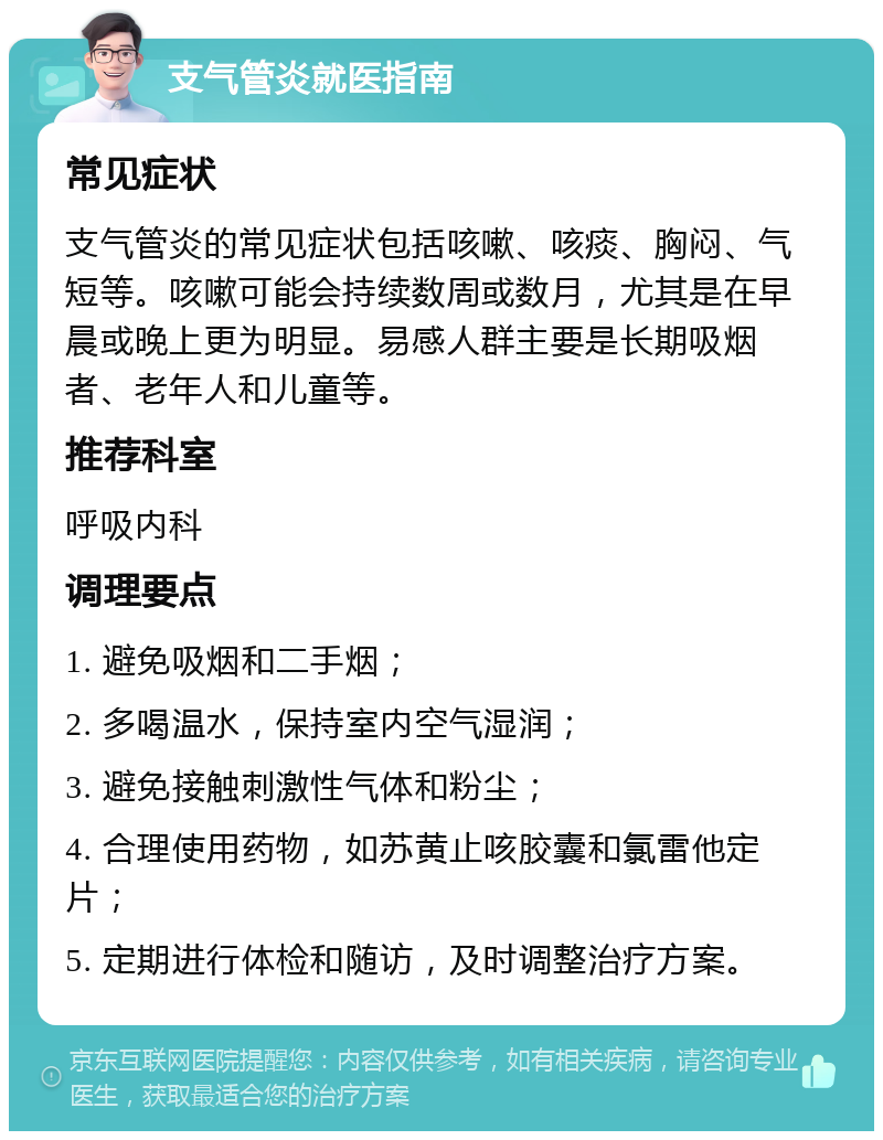 支气管炎就医指南 常见症状 支气管炎的常见症状包括咳嗽、咳痰、胸闷、气短等。咳嗽可能会持续数周或数月，尤其是在早晨或晚上更为明显。易感人群主要是长期吸烟者、老年人和儿童等。 推荐科室 呼吸内科 调理要点 1. 避免吸烟和二手烟； 2. 多喝温水，保持室内空气湿润； 3. 避免接触刺激性气体和粉尘； 4. 合理使用药物，如苏黄止咳胶囊和氯雷他定片； 5. 定期进行体检和随访，及时调整治疗方案。