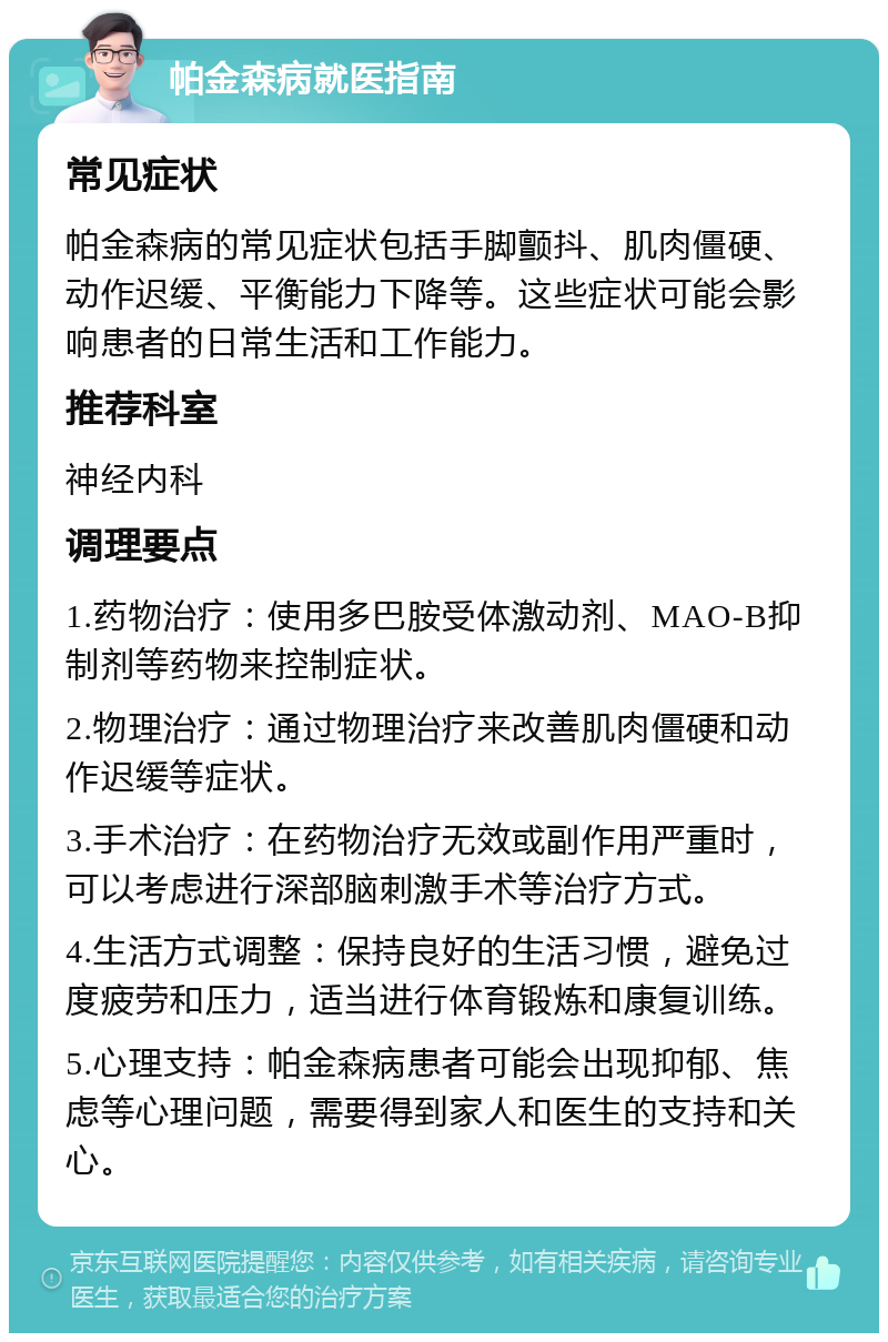 帕金森病就医指南 常见症状 帕金森病的常见症状包括手脚颤抖、肌肉僵硬、动作迟缓、平衡能力下降等。这些症状可能会影响患者的日常生活和工作能力。 推荐科室 神经内科 调理要点 1.药物治疗：使用多巴胺受体激动剂、MAO-B抑制剂等药物来控制症状。 2.物理治疗：通过物理治疗来改善肌肉僵硬和动作迟缓等症状。 3.手术治疗：在药物治疗无效或副作用严重时，可以考虑进行深部脑刺激手术等治疗方式。 4.生活方式调整：保持良好的生活习惯，避免过度疲劳和压力，适当进行体育锻炼和康复训练。 5.心理支持：帕金森病患者可能会出现抑郁、焦虑等心理问题，需要得到家人和医生的支持和关心。