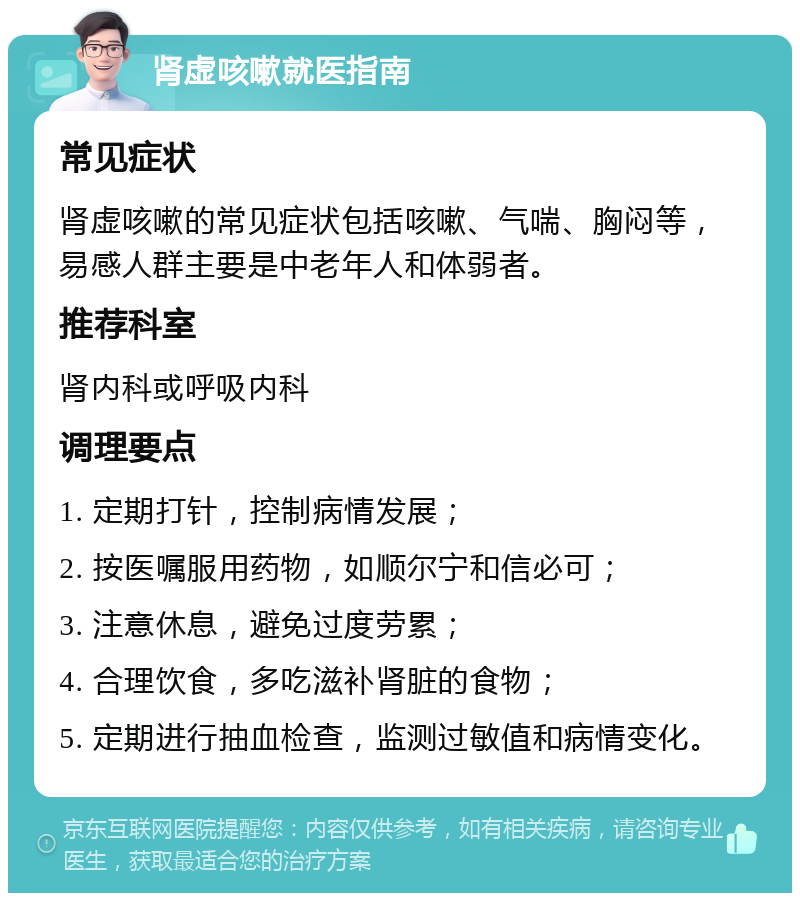 肾虚咳嗽就医指南 常见症状 肾虚咳嗽的常见症状包括咳嗽、气喘、胸闷等，易感人群主要是中老年人和体弱者。 推荐科室 肾内科或呼吸内科 调理要点 1. 定期打针，控制病情发展； 2. 按医嘱服用药物，如顺尔宁和信必可； 3. 注意休息，避免过度劳累； 4. 合理饮食，多吃滋补肾脏的食物； 5. 定期进行抽血检查，监测过敏值和病情变化。