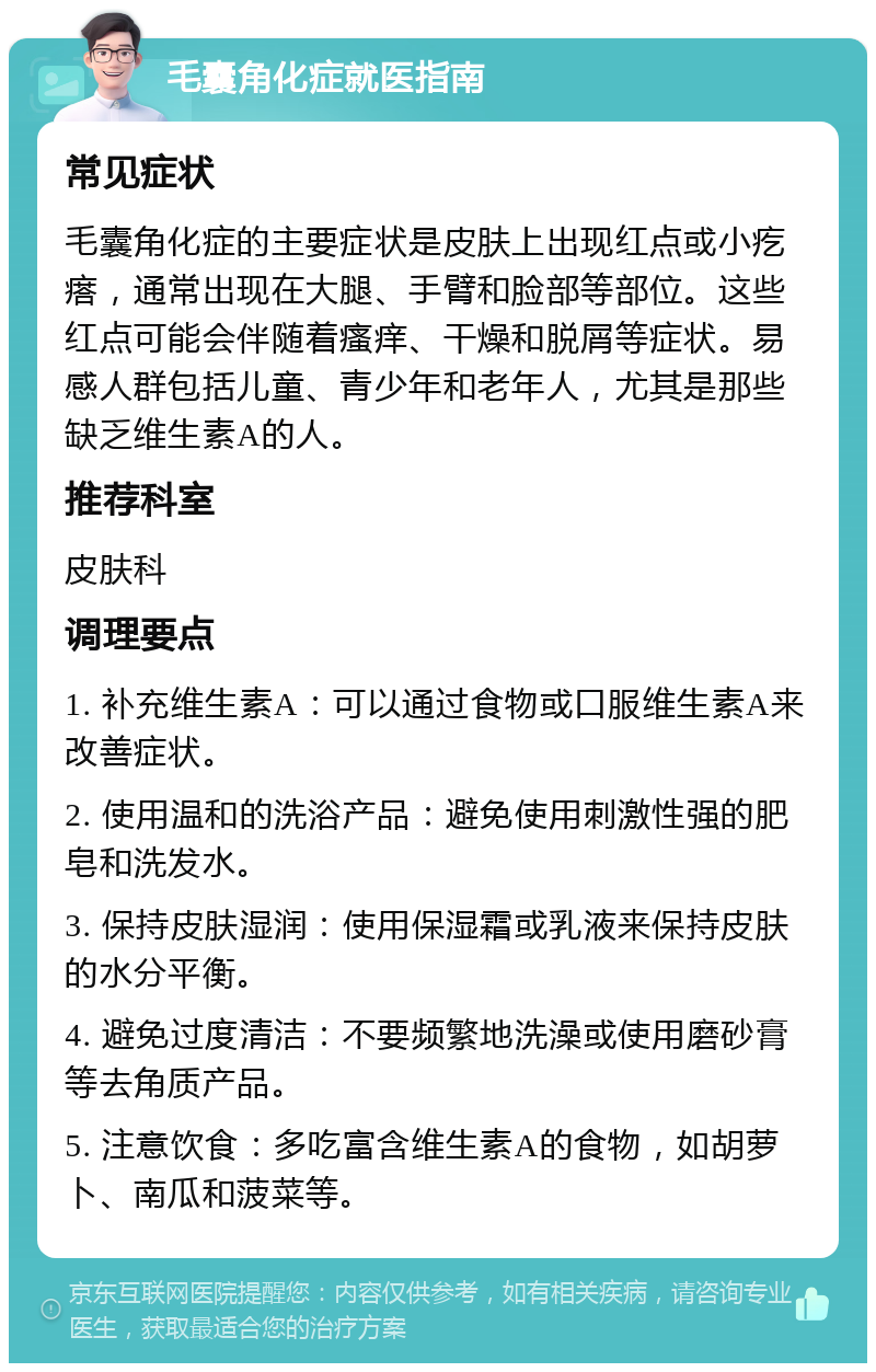 毛囊角化症就医指南 常见症状 毛囊角化症的主要症状是皮肤上出现红点或小疙瘩，通常出现在大腿、手臂和脸部等部位。这些红点可能会伴随着瘙痒、干燥和脱屑等症状。易感人群包括儿童、青少年和老年人，尤其是那些缺乏维生素A的人。 推荐科室 皮肤科 调理要点 1. 补充维生素A：可以通过食物或口服维生素A来改善症状。 2. 使用温和的洗浴产品：避免使用刺激性强的肥皂和洗发水。 3. 保持皮肤湿润：使用保湿霜或乳液来保持皮肤的水分平衡。 4. 避免过度清洁：不要频繁地洗澡或使用磨砂膏等去角质产品。 5. 注意饮食：多吃富含维生素A的食物，如胡萝卜、南瓜和菠菜等。