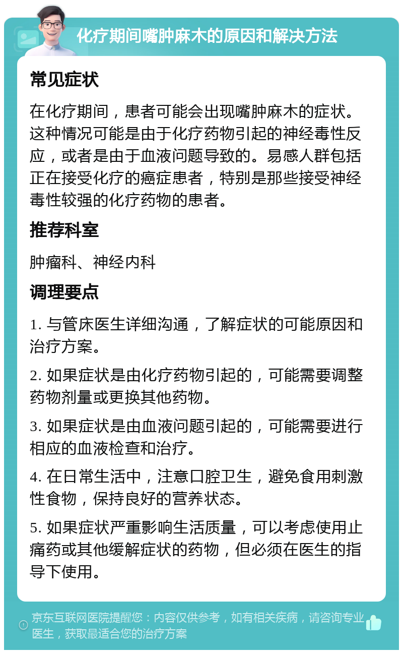 化疗期间嘴肿麻木的原因和解决方法 常见症状 在化疗期间，患者可能会出现嘴肿麻木的症状。这种情况可能是由于化疗药物引起的神经毒性反应，或者是由于血液问题导致的。易感人群包括正在接受化疗的癌症患者，特别是那些接受神经毒性较强的化疗药物的患者。 推荐科室 肿瘤科、神经内科 调理要点 1. 与管床医生详细沟通，了解症状的可能原因和治疗方案。 2. 如果症状是由化疗药物引起的，可能需要调整药物剂量或更换其他药物。 3. 如果症状是由血液问题引起的，可能需要进行相应的血液检查和治疗。 4. 在日常生活中，注意口腔卫生，避免食用刺激性食物，保持良好的营养状态。 5. 如果症状严重影响生活质量，可以考虑使用止痛药或其他缓解症状的药物，但必须在医生的指导下使用。