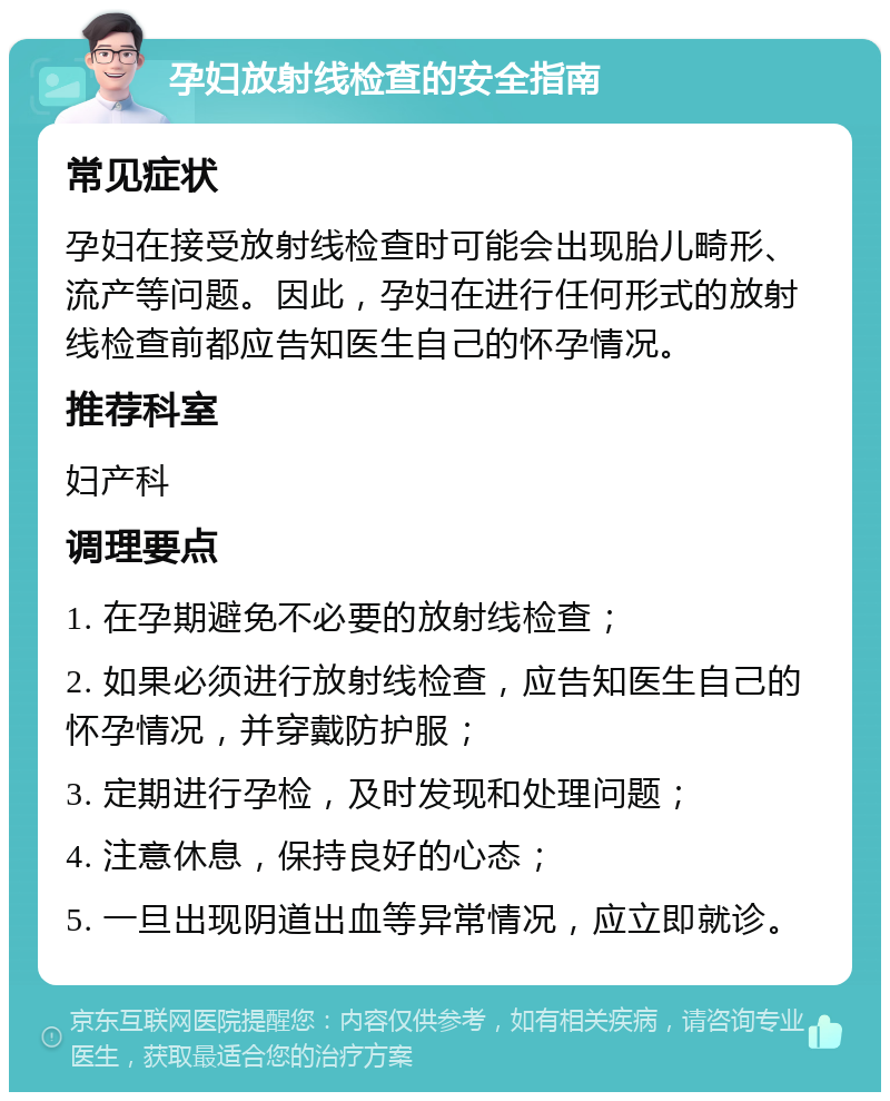 孕妇放射线检查的安全指南 常见症状 孕妇在接受放射线检查时可能会出现胎儿畸形、流产等问题。因此，孕妇在进行任何形式的放射线检查前都应告知医生自己的怀孕情况。 推荐科室 妇产科 调理要点 1. 在孕期避免不必要的放射线检查； 2. 如果必须进行放射线检查，应告知医生自己的怀孕情况，并穿戴防护服； 3. 定期进行孕检，及时发现和处理问题； 4. 注意休息，保持良好的心态； 5. 一旦出现阴道出血等异常情况，应立即就诊。