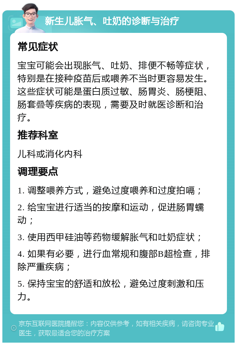 新生儿胀气、吐奶的诊断与治疗 常见症状 宝宝可能会出现胀气、吐奶、排便不畅等症状，特别是在接种疫苗后或喂养不当时更容易发生。这些症状可能是蛋白质过敏、肠胃炎、肠梗阻、肠套叠等疾病的表现，需要及时就医诊断和治疗。 推荐科室 儿科或消化内科 调理要点 1. 调整喂养方式，避免过度喂养和过度拍嗝； 2. 给宝宝进行适当的按摩和运动，促进肠胃蠕动； 3. 使用西甲硅油等药物缓解胀气和吐奶症状； 4. 如果有必要，进行血常规和腹部B超检查，排除严重疾病； 5. 保持宝宝的舒适和放松，避免过度刺激和压力。