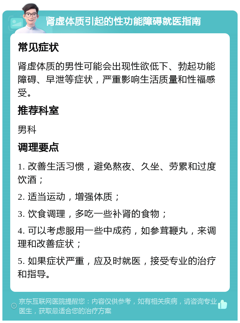 肾虚体质引起的性功能障碍就医指南 常见症状 肾虚体质的男性可能会出现性欲低下、勃起功能障碍、早泄等症状，严重影响生活质量和性福感受。 推荐科室 男科 调理要点 1. 改善生活习惯，避免熬夜、久坐、劳累和过度饮酒； 2. 适当运动，增强体质； 3. 饮食调理，多吃一些补肾的食物； 4. 可以考虑服用一些中成药，如参茸鞭丸，来调理和改善症状； 5. 如果症状严重，应及时就医，接受专业的治疗和指导。