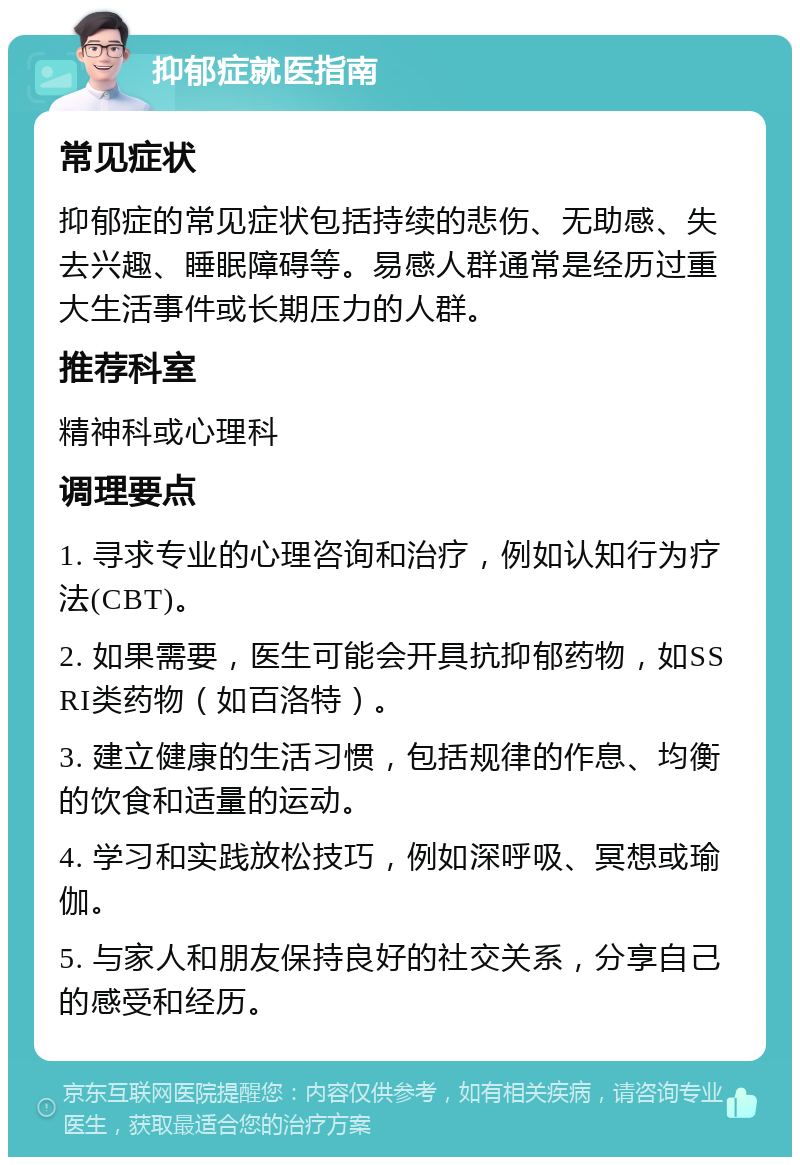 抑郁症就医指南 常见症状 抑郁症的常见症状包括持续的悲伤、无助感、失去兴趣、睡眠障碍等。易感人群通常是经历过重大生活事件或长期压力的人群。 推荐科室 精神科或心理科 调理要点 1. 寻求专业的心理咨询和治疗，例如认知行为疗法(CBT)。 2. 如果需要，医生可能会开具抗抑郁药物，如SSRI类药物（如百洛特）。 3. 建立健康的生活习惯，包括规律的作息、均衡的饮食和适量的运动。 4. 学习和实践放松技巧，例如深呼吸、冥想或瑜伽。 5. 与家人和朋友保持良好的社交关系，分享自己的感受和经历。