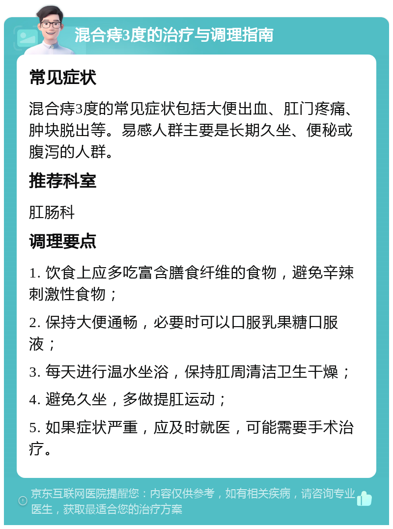 混合痔3度的治疗与调理指南 常见症状 混合痔3度的常见症状包括大便出血、肛门疼痛、肿块脱出等。易感人群主要是长期久坐、便秘或腹泻的人群。 推荐科室 肛肠科 调理要点 1. 饮食上应多吃富含膳食纤维的食物，避免辛辣刺激性食物； 2. 保持大便通畅，必要时可以口服乳果糖口服液； 3. 每天进行温水坐浴，保持肛周清洁卫生干燥； 4. 避免久坐，多做提肛运动； 5. 如果症状严重，应及时就医，可能需要手术治疗。