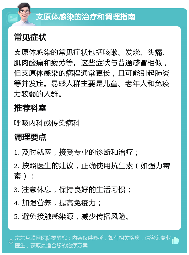 支原体感染的治疗和调理指南 常见症状 支原体感染的常见症状包括咳嗽、发烧、头痛、肌肉酸痛和疲劳等。这些症状与普通感冒相似，但支原体感染的病程通常更长，且可能引起肺炎等并发症。易感人群主要是儿童、老年人和免疫力较弱的人群。 推荐科室 呼吸内科或传染病科 调理要点 1. 及时就医，接受专业的诊断和治疗； 2. 按照医生的建议，正确使用抗生素（如强力霉素）； 3. 注意休息，保持良好的生活习惯； 4. 加强营养，提高免疫力； 5. 避免接触感染源，减少传播风险。