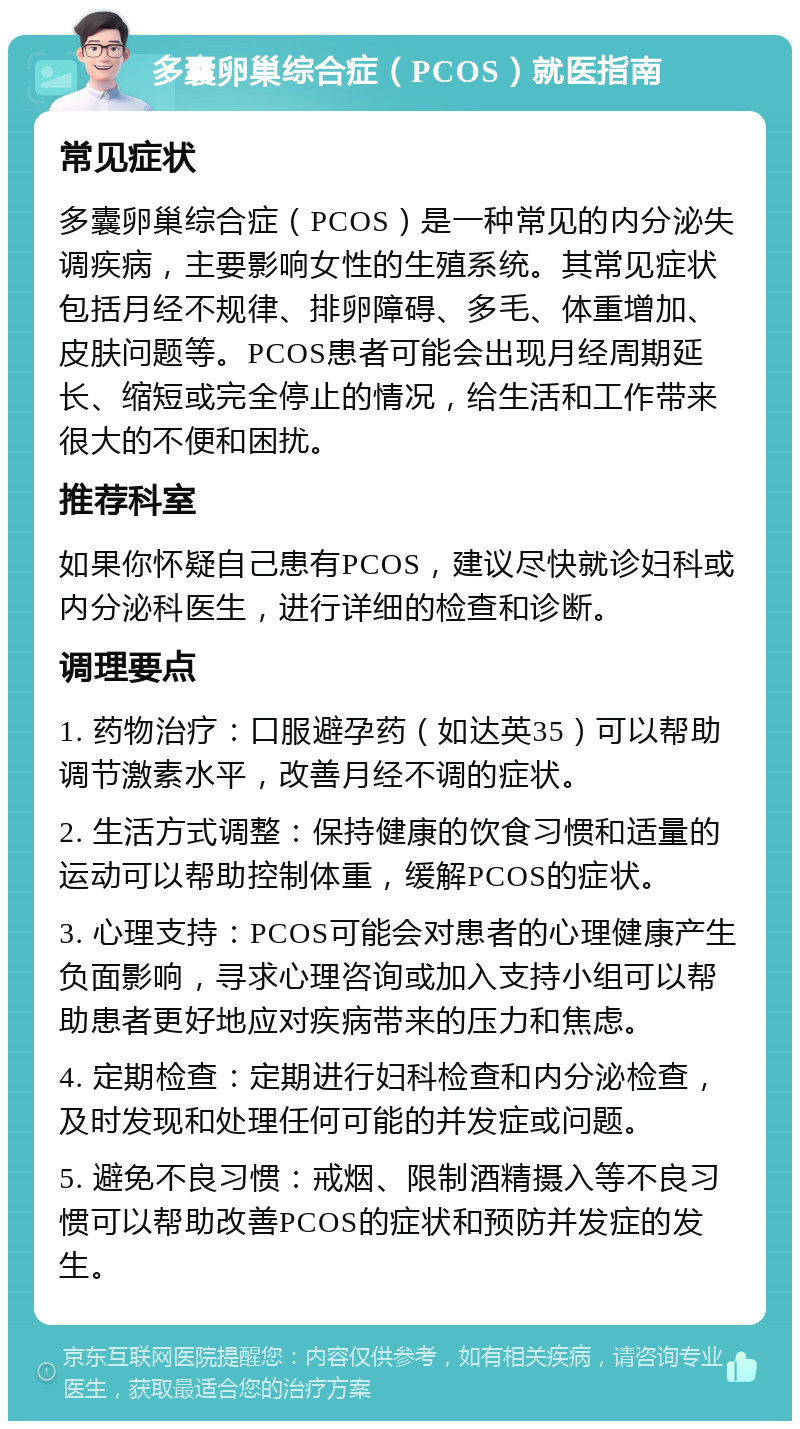 多囊卵巢综合症（PCOS）就医指南 常见症状 多囊卵巢综合症（PCOS）是一种常见的内分泌失调疾病，主要影响女性的生殖系统。其常见症状包括月经不规律、排卵障碍、多毛、体重增加、皮肤问题等。PCOS患者可能会出现月经周期延长、缩短或完全停止的情况，给生活和工作带来很大的不便和困扰。 推荐科室 如果你怀疑自己患有PCOS，建议尽快就诊妇科或内分泌科医生，进行详细的检查和诊断。 调理要点 1. 药物治疗：口服避孕药（如达英35）可以帮助调节激素水平，改善月经不调的症状。 2. 生活方式调整：保持健康的饮食习惯和适量的运动可以帮助控制体重，缓解PCOS的症状。 3. 心理支持：PCOS可能会对患者的心理健康产生负面影响，寻求心理咨询或加入支持小组可以帮助患者更好地应对疾病带来的压力和焦虑。 4. 定期检查：定期进行妇科检查和内分泌检查，及时发现和处理任何可能的并发症或问题。 5. 避免不良习惯：戒烟、限制酒精摄入等不良习惯可以帮助改善PCOS的症状和预防并发症的发生。