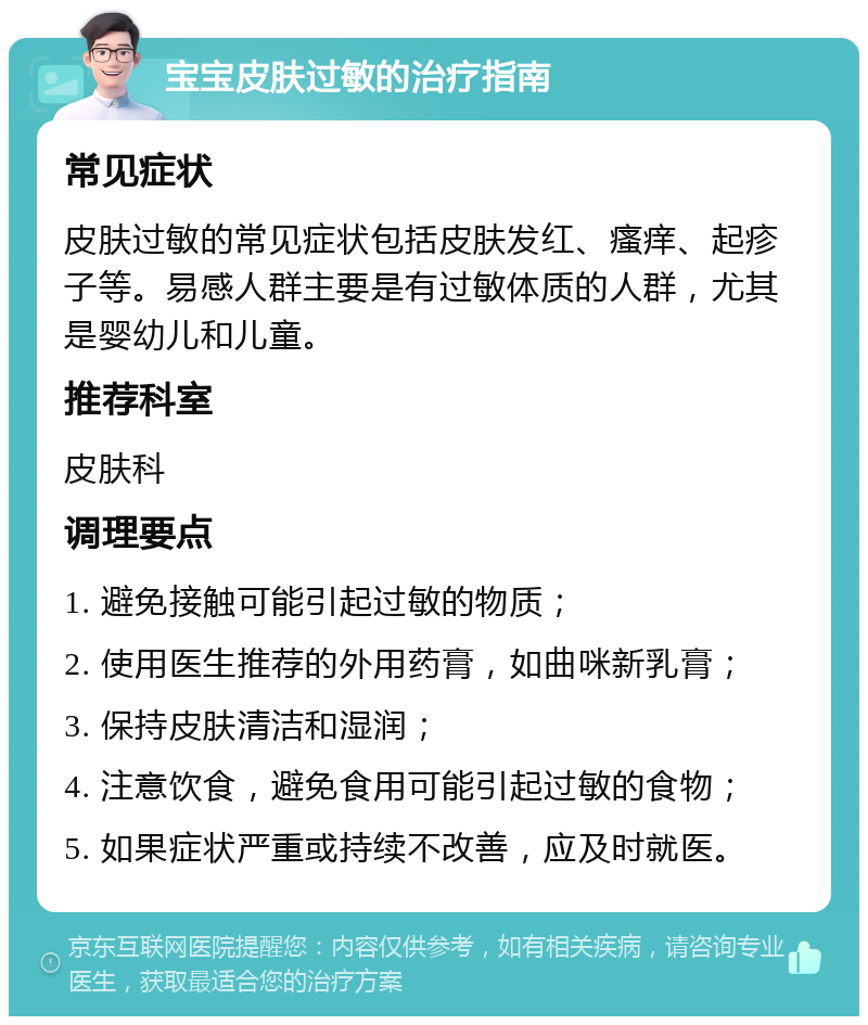 宝宝皮肤过敏的治疗指南 常见症状 皮肤过敏的常见症状包括皮肤发红、瘙痒、起疹子等。易感人群主要是有过敏体质的人群，尤其是婴幼儿和儿童。 推荐科室 皮肤科 调理要点 1. 避免接触可能引起过敏的物质； 2. 使用医生推荐的外用药膏，如曲咪新乳膏； 3. 保持皮肤清洁和湿润； 4. 注意饮食，避免食用可能引起过敏的食物； 5. 如果症状严重或持续不改善，应及时就医。