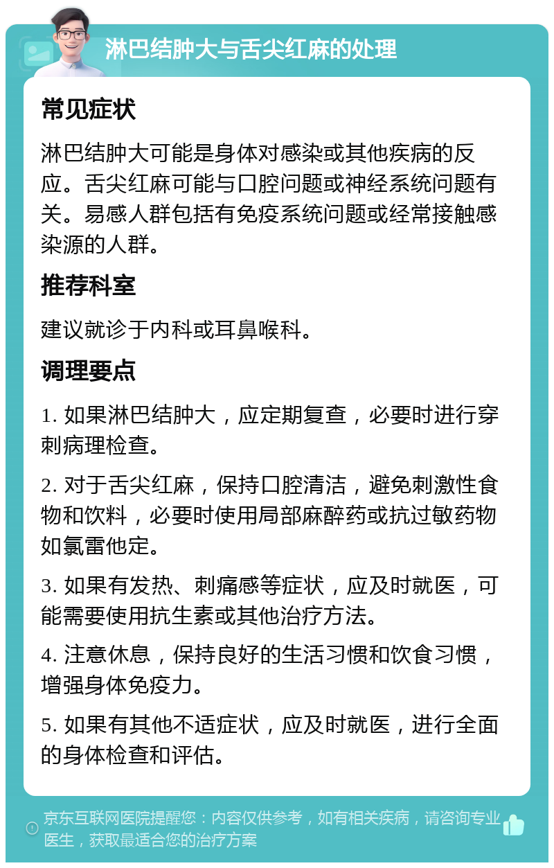 淋巴结肿大与舌尖红麻的处理 常见症状 淋巴结肿大可能是身体对感染或其他疾病的反应。舌尖红麻可能与口腔问题或神经系统问题有关。易感人群包括有免疫系统问题或经常接触感染源的人群。 推荐科室 建议就诊于内科或耳鼻喉科。 调理要点 1. 如果淋巴结肿大，应定期复查，必要时进行穿刺病理检查。 2. 对于舌尖红麻，保持口腔清洁，避免刺激性食物和饮料，必要时使用局部麻醉药或抗过敏药物如氯雷他定。 3. 如果有发热、刺痛感等症状，应及时就医，可能需要使用抗生素或其他治疗方法。 4. 注意休息，保持良好的生活习惯和饮食习惯，增强身体免疫力。 5. 如果有其他不适症状，应及时就医，进行全面的身体检查和评估。