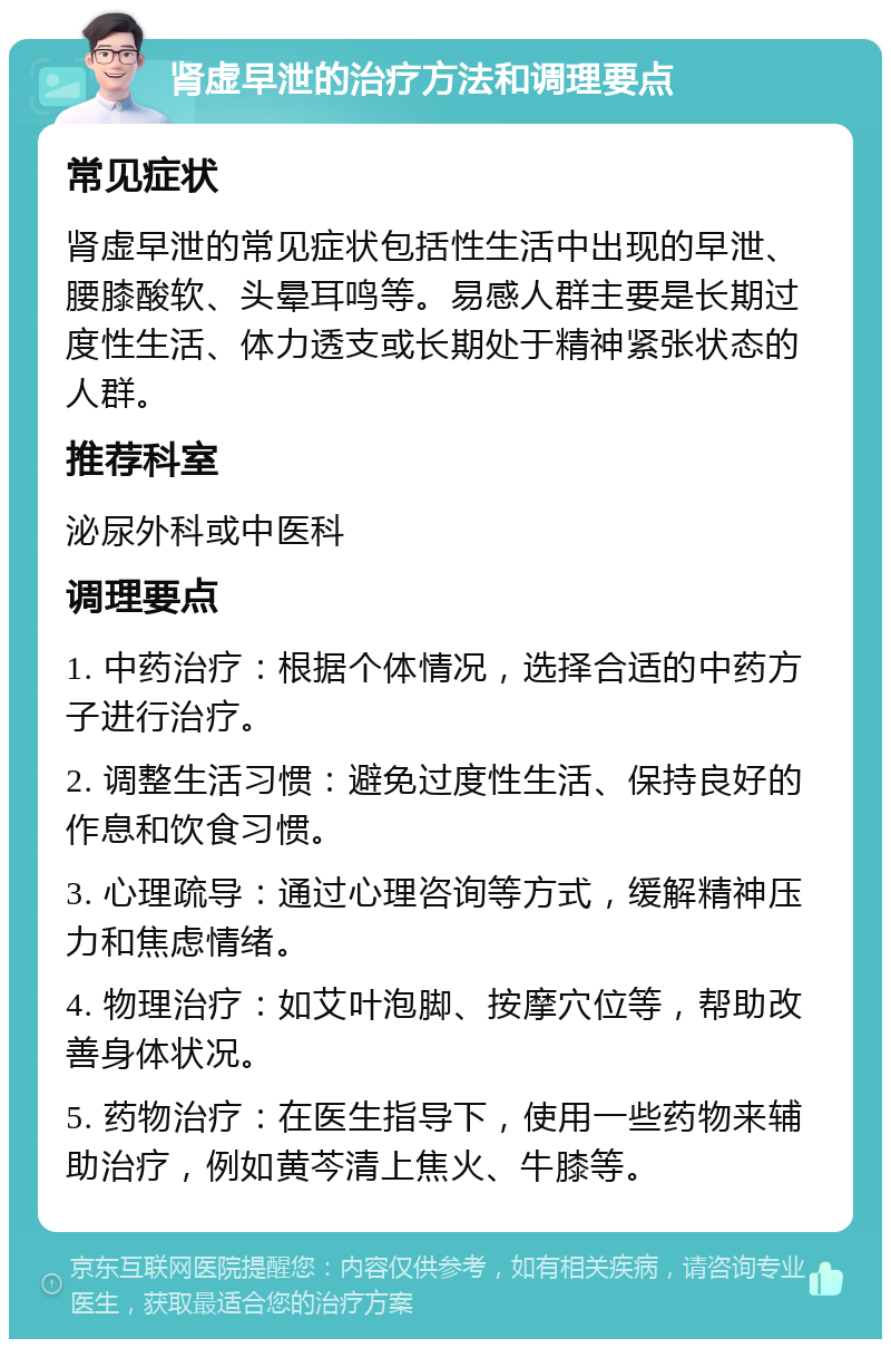 肾虚早泄的治疗方法和调理要点 常见症状 肾虚早泄的常见症状包括性生活中出现的早泄、腰膝酸软、头晕耳鸣等。易感人群主要是长期过度性生活、体力透支或长期处于精神紧张状态的人群。 推荐科室 泌尿外科或中医科 调理要点 1. 中药治疗：根据个体情况，选择合适的中药方子进行治疗。 2. 调整生活习惯：避免过度性生活、保持良好的作息和饮食习惯。 3. 心理疏导：通过心理咨询等方式，缓解精神压力和焦虑情绪。 4. 物理治疗：如艾叶泡脚、按摩穴位等，帮助改善身体状况。 5. 药物治疗：在医生指导下，使用一些药物来辅助治疗，例如黄芩清上焦火、牛膝等。