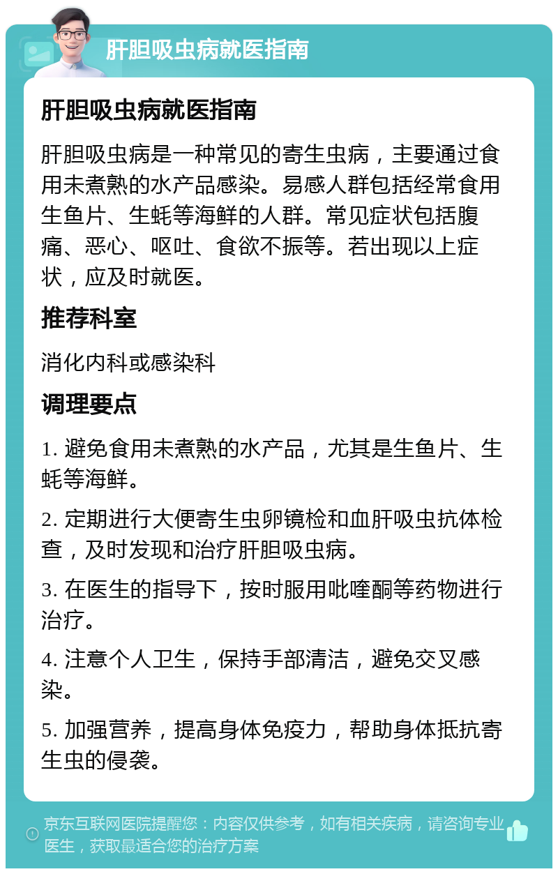 肝胆吸虫病就医指南 肝胆吸虫病就医指南 肝胆吸虫病是一种常见的寄生虫病，主要通过食用未煮熟的水产品感染。易感人群包括经常食用生鱼片、生蚝等海鲜的人群。常见症状包括腹痛、恶心、呕吐、食欲不振等。若出现以上症状，应及时就医。 推荐科室 消化内科或感染科 调理要点 1. 避免食用未煮熟的水产品，尤其是生鱼片、生蚝等海鲜。 2. 定期进行大便寄生虫卵镜检和血肝吸虫抗体检查，及时发现和治疗肝胆吸虫病。 3. 在医生的指导下，按时服用吡喹酮等药物进行治疗。 4. 注意个人卫生，保持手部清洁，避免交叉感染。 5. 加强营养，提高身体免疫力，帮助身体抵抗寄生虫的侵袭。