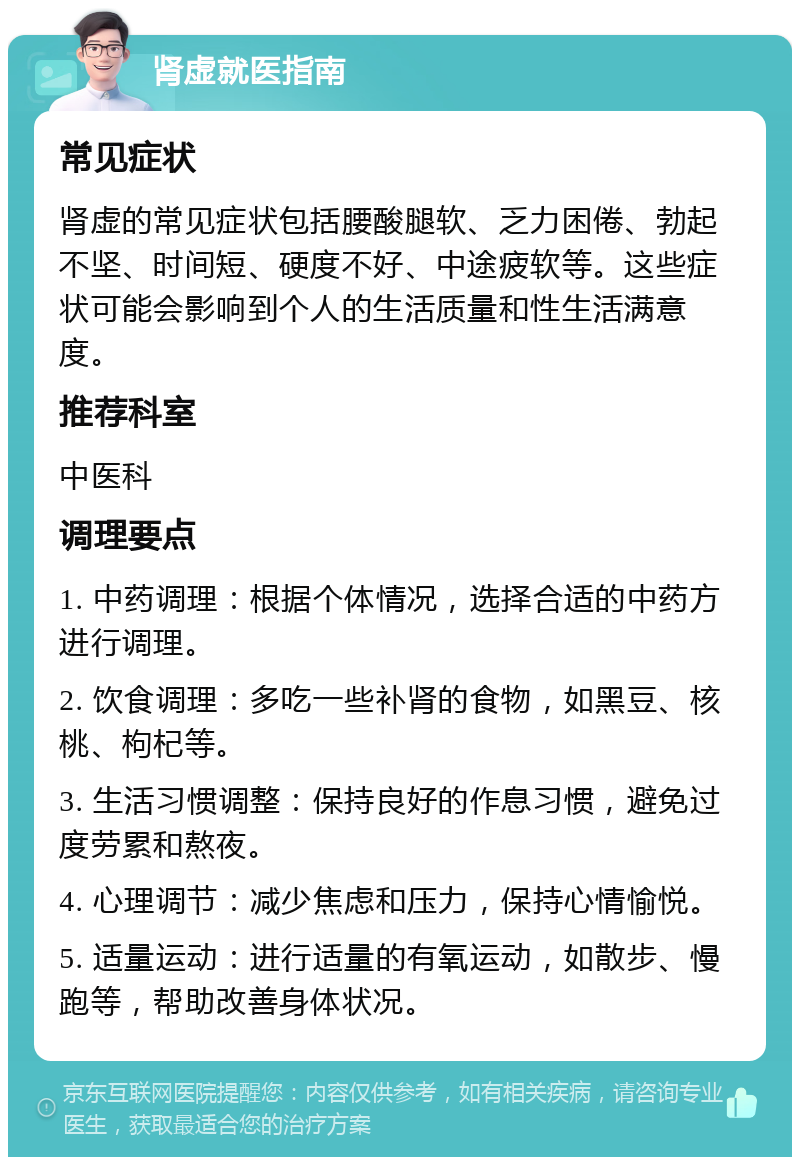 肾虚就医指南 常见症状 肾虚的常见症状包括腰酸腿软、乏力困倦、勃起不坚、时间短、硬度不好、中途疲软等。这些症状可能会影响到个人的生活质量和性生活满意度。 推荐科室 中医科 调理要点 1. 中药调理：根据个体情况，选择合适的中药方进行调理。 2. 饮食调理：多吃一些补肾的食物，如黑豆、核桃、枸杞等。 3. 生活习惯调整：保持良好的作息习惯，避免过度劳累和熬夜。 4. 心理调节：减少焦虑和压力，保持心情愉悦。 5. 适量运动：进行适量的有氧运动，如散步、慢跑等，帮助改善身体状况。