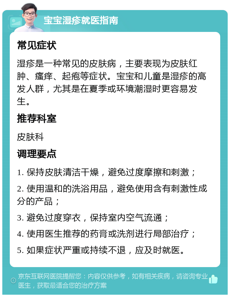 宝宝湿疹就医指南 常见症状 湿疹是一种常见的皮肤病，主要表现为皮肤红肿、瘙痒、起疱等症状。宝宝和儿童是湿疹的高发人群，尤其是在夏季或环境潮湿时更容易发生。 推荐科室 皮肤科 调理要点 1. 保持皮肤清洁干燥，避免过度摩擦和刺激； 2. 使用温和的洗浴用品，避免使用含有刺激性成分的产品； 3. 避免过度穿衣，保持室内空气流通； 4. 使用医生推荐的药膏或洗剂进行局部治疗； 5. 如果症状严重或持续不退，应及时就医。