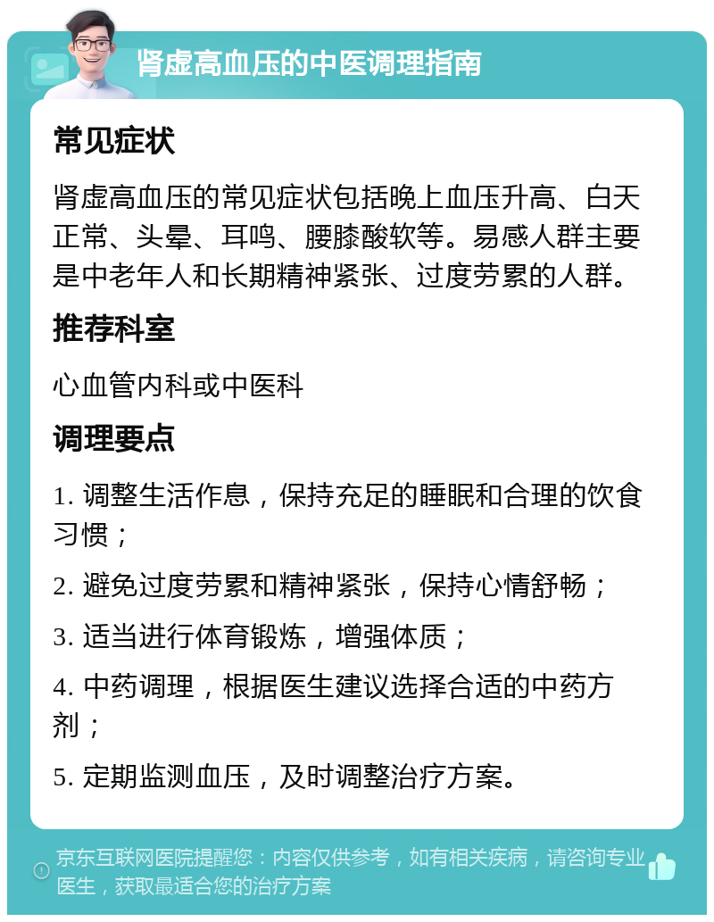 肾虚高血压的中医调理指南 常见症状 肾虚高血压的常见症状包括晚上血压升高、白天正常、头晕、耳鸣、腰膝酸软等。易感人群主要是中老年人和长期精神紧张、过度劳累的人群。 推荐科室 心血管内科或中医科 调理要点 1. 调整生活作息，保持充足的睡眠和合理的饮食习惯； 2. 避免过度劳累和精神紧张，保持心情舒畅； 3. 适当进行体育锻炼，增强体质； 4. 中药调理，根据医生建议选择合适的中药方剂； 5. 定期监测血压，及时调整治疗方案。