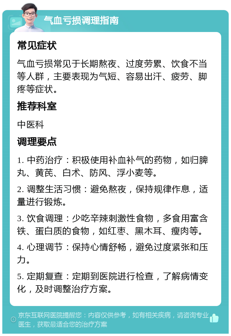 气血亏损调理指南 常见症状 气血亏损常见于长期熬夜、过度劳累、饮食不当等人群，主要表现为气短、容易出汗、疲劳、脚疼等症状。 推荐科室 中医科 调理要点 1. 中药治疗：积极使用补血补气的药物，如归脾丸、黄芪、白术、防风、浮小麦等。 2. 调整生活习惯：避免熬夜，保持规律作息，适量进行锻炼。 3. 饮食调理：少吃辛辣刺激性食物，多食用富含铁、蛋白质的食物，如红枣、黑木耳、瘦肉等。 4. 心理调节：保持心情舒畅，避免过度紧张和压力。 5. 定期复查：定期到医院进行检查，了解病情变化，及时调整治疗方案。