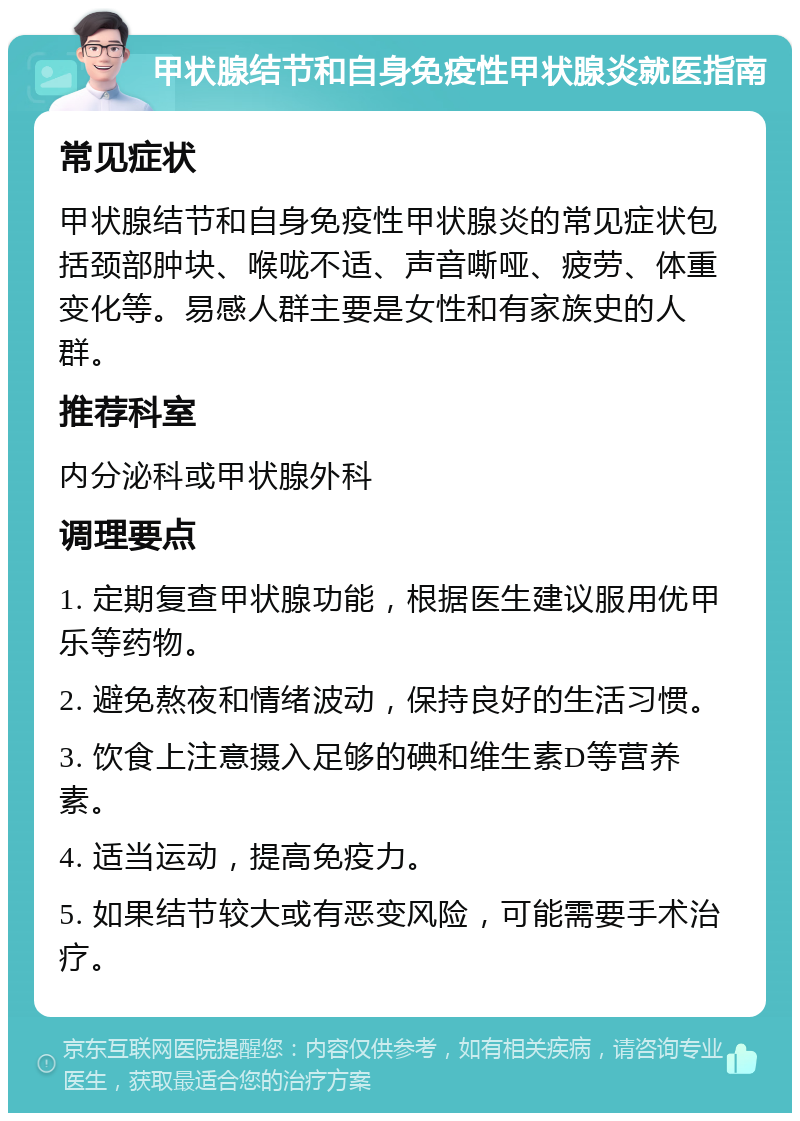 甲状腺结节和自身免疫性甲状腺炎就医指南 常见症状 甲状腺结节和自身免疫性甲状腺炎的常见症状包括颈部肿块、喉咙不适、声音嘶哑、疲劳、体重变化等。易感人群主要是女性和有家族史的人群。 推荐科室 内分泌科或甲状腺外科 调理要点 1. 定期复查甲状腺功能，根据医生建议服用优甲乐等药物。 2. 避免熬夜和情绪波动，保持良好的生活习惯。 3. 饮食上注意摄入足够的碘和维生素D等营养素。 4. 适当运动，提高免疫力。 5. 如果结节较大或有恶变风险，可能需要手术治疗。