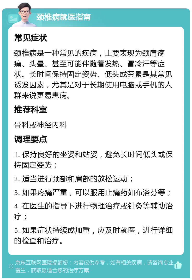 颈椎病就医指南 常见症状 颈椎病是一种常见的疾病，主要表现为颈肩疼痛、头晕、甚至可能伴随着发热、冒冷汗等症状。长时间保持固定姿势、低头或劳累是其常见诱发因素，尤其是对于长期使用电脑或手机的人群来说更易患病。 推荐科室 骨科或神经内科 调理要点 1. 保持良好的坐姿和站姿，避免长时间低头或保持固定姿势； 2. 适当进行颈部和肩部的放松运动； 3. 如果疼痛严重，可以服用止痛药如布洛芬等； 4. 在医生的指导下进行物理治疗或针灸等辅助治疗； 5. 如果症状持续或加重，应及时就医，进行详细的检查和治疗。