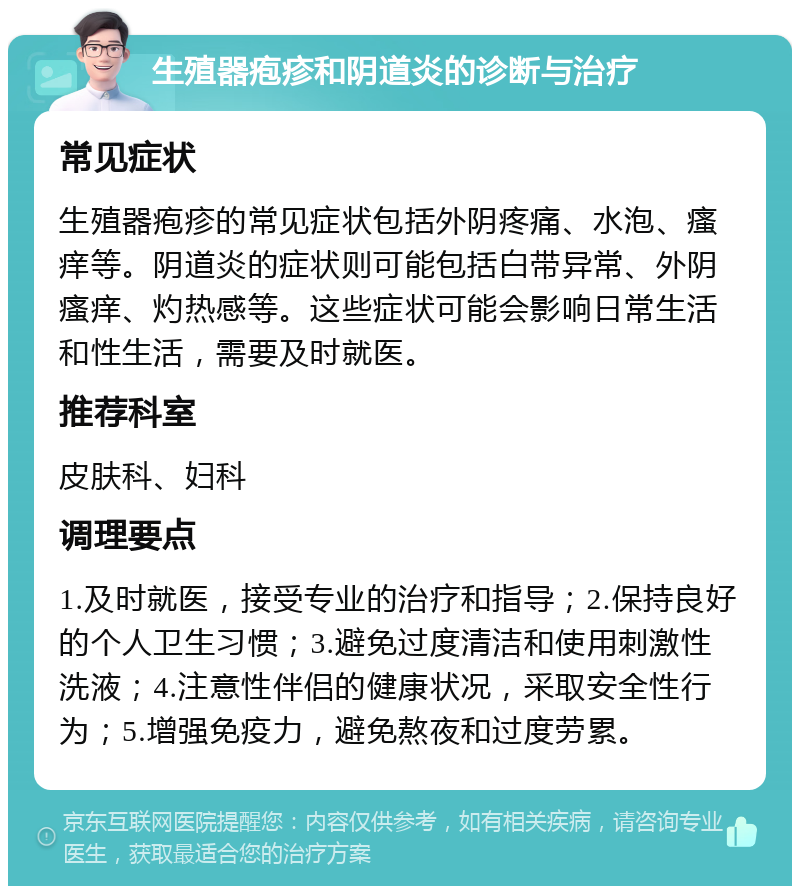 生殖器疱疹和阴道炎的诊断与治疗 常见症状 生殖器疱疹的常见症状包括外阴疼痛、水泡、瘙痒等。阴道炎的症状则可能包括白带异常、外阴瘙痒、灼热感等。这些症状可能会影响日常生活和性生活，需要及时就医。 推荐科室 皮肤科、妇科 调理要点 1.及时就医，接受专业的治疗和指导；2.保持良好的个人卫生习惯；3.避免过度清洁和使用刺激性洗液；4.注意性伴侣的健康状况，采取安全性行为；5.增强免疫力，避免熬夜和过度劳累。