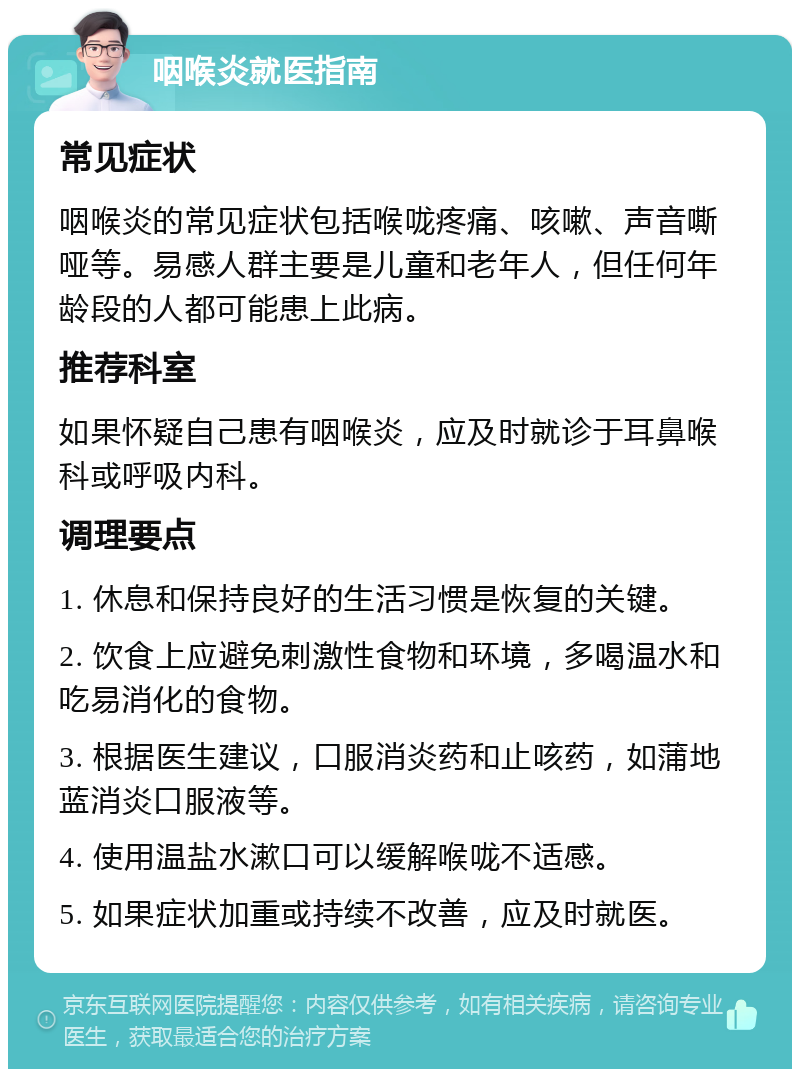 咽喉炎就医指南 常见症状 咽喉炎的常见症状包括喉咙疼痛、咳嗽、声音嘶哑等。易感人群主要是儿童和老年人，但任何年龄段的人都可能患上此病。 推荐科室 如果怀疑自己患有咽喉炎，应及时就诊于耳鼻喉科或呼吸内科。 调理要点 1. 休息和保持良好的生活习惯是恢复的关键。 2. 饮食上应避免刺激性食物和环境，多喝温水和吃易消化的食物。 3. 根据医生建议，口服消炎药和止咳药，如蒲地蓝消炎口服液等。 4. 使用温盐水漱口可以缓解喉咙不适感。 5. 如果症状加重或持续不改善，应及时就医。