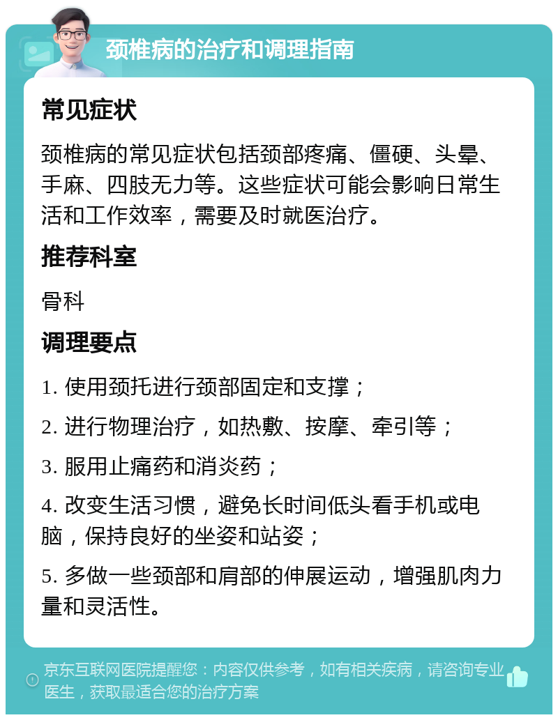 颈椎病的治疗和调理指南 常见症状 颈椎病的常见症状包括颈部疼痛、僵硬、头晕、手麻、四肢无力等。这些症状可能会影响日常生活和工作效率，需要及时就医治疗。 推荐科室 骨科 调理要点 1. 使用颈托进行颈部固定和支撑； 2. 进行物理治疗，如热敷、按摩、牵引等； 3. 服用止痛药和消炎药； 4. 改变生活习惯，避免长时间低头看手机或电脑，保持良好的坐姿和站姿； 5. 多做一些颈部和肩部的伸展运动，增强肌肉力量和灵活性。