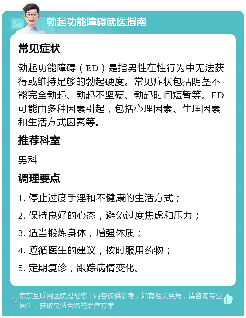 勃起功能障碍就医指南 常见症状 勃起功能障碍（ED）是指男性在性行为中无法获得或维持足够的勃起硬度。常见症状包括阴茎不能完全勃起、勃起不坚硬、勃起时间短暂等。ED可能由多种因素引起，包括心理因素、生理因素和生活方式因素等。 推荐科室 男科 调理要点 1. 停止过度手淫和不健康的生活方式； 2. 保持良好的心态，避免过度焦虑和压力； 3. 适当锻炼身体，增强体质； 4. 遵循医生的建议，按时服用药物； 5. 定期复诊，跟踪病情变化。