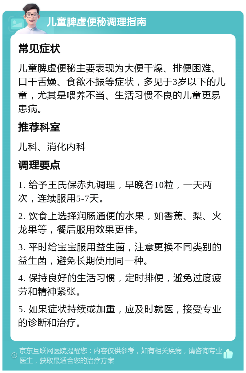 儿童脾虚便秘调理指南 常见症状 儿童脾虚便秘主要表现为大便干燥、排便困难、口干舌燥、食欲不振等症状，多见于3岁以下的儿童，尤其是喂养不当、生活习惯不良的儿童更易患病。 推荐科室 儿科、消化内科 调理要点 1. 给予王氏保赤丸调理，早晚各10粒，一天两次，连续服用5-7天。 2. 饮食上选择润肠通便的水果，如香蕉、梨、火龙果等，餐后服用效果更佳。 3. 平时给宝宝服用益生菌，注意更换不同类别的益生菌，避免长期使用同一种。 4. 保持良好的生活习惯，定时排便，避免过度疲劳和精神紧张。 5. 如果症状持续或加重，应及时就医，接受专业的诊断和治疗。