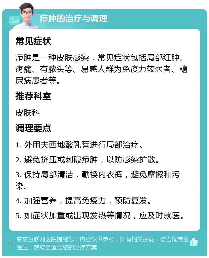 疖肿的治疗与调理 常见症状 疖肿是一种皮肤感染，常见症状包括局部红肿、疼痛、有脓头等。易感人群为免疫力较弱者、糖尿病患者等。 推荐科室 皮肤科 调理要点 1. 外用夫西地酸乳膏进行局部治疗。 2. 避免挤压或刺破疖肿，以防感染扩散。 3. 保持局部清洁，勤换内衣裤，避免摩擦和污染。 4. 加强营养，提高免疫力，预防复发。 5. 如症状加重或出现发热等情况，应及时就医。