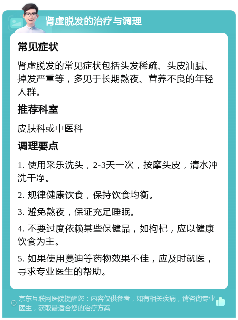 肾虚脱发的治疗与调理 常见症状 肾虚脱发的常见症状包括头发稀疏、头皮油腻、掉发严重等，多见于长期熬夜、营养不良的年轻人群。 推荐科室 皮肤科或中医科 调理要点 1. 使用采乐洗头，2-3天一次，按摩头皮，清水冲洗干净。 2. 规律健康饮食，保持饮食均衡。 3. 避免熬夜，保证充足睡眠。 4. 不要过度依赖某些保健品，如枸杞，应以健康饮食为主。 5. 如果使用蔓迪等药物效果不佳，应及时就医，寻求专业医生的帮助。