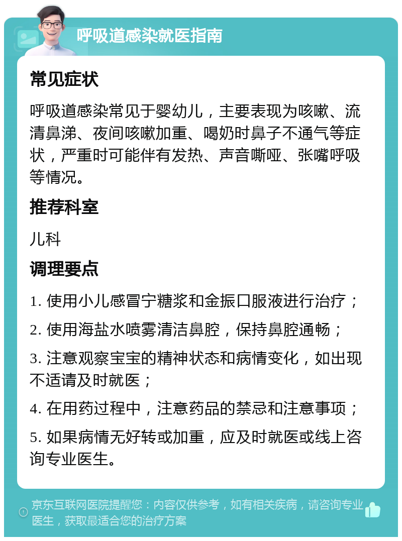 呼吸道感染就医指南 常见症状 呼吸道感染常见于婴幼儿，主要表现为咳嗽、流清鼻涕、夜间咳嗽加重、喝奶时鼻子不通气等症状，严重时可能伴有发热、声音嘶哑、张嘴呼吸等情况。 推荐科室 儿科 调理要点 1. 使用小儿感冒宁糖浆和金振口服液进行治疗； 2. 使用海盐水喷雾清洁鼻腔，保持鼻腔通畅； 3. 注意观察宝宝的精神状态和病情变化，如出现不适请及时就医； 4. 在用药过程中，注意药品的禁忌和注意事项； 5. 如果病情无好转或加重，应及时就医或线上咨询专业医生。