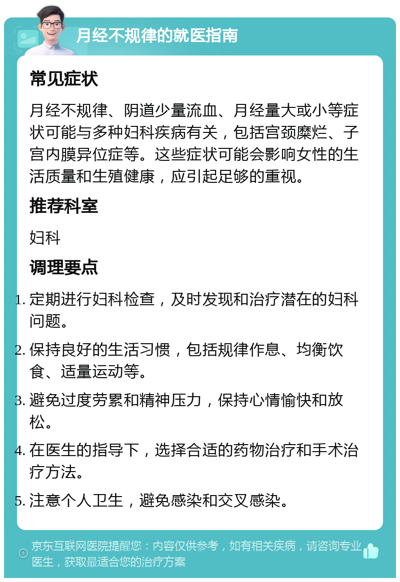 月经不规律的就医指南 常见症状 月经不规律、阴道少量流血、月经量大或小等症状可能与多种妇科疾病有关，包括宫颈糜烂、子宫内膜异位症等。这些症状可能会影响女性的生活质量和生殖健康，应引起足够的重视。 推荐科室 妇科 调理要点 定期进行妇科检查，及时发现和治疗潜在的妇科问题。 保持良好的生活习惯，包括规律作息、均衡饮食、适量运动等。 避免过度劳累和精神压力，保持心情愉快和放松。 在医生的指导下，选择合适的药物治疗和手术治疗方法。 注意个人卫生，避免感染和交叉感染。