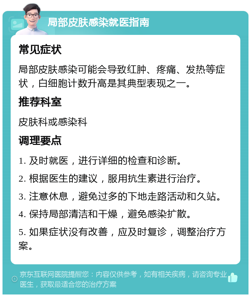 局部皮肤感染就医指南 常见症状 局部皮肤感染可能会导致红肿、疼痛、发热等症状，白细胞计数升高是其典型表现之一。 推荐科室 皮肤科或感染科 调理要点 1. 及时就医，进行详细的检查和诊断。 2. 根据医生的建议，服用抗生素进行治疗。 3. 注意休息，避免过多的下地走路活动和久站。 4. 保持局部清洁和干燥，避免感染扩散。 5. 如果症状没有改善，应及时复诊，调整治疗方案。